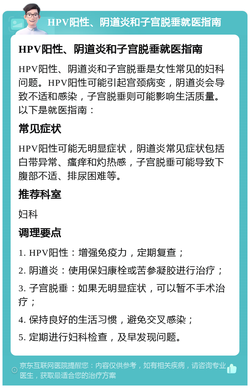 HPV阳性、阴道炎和子宫脱垂就医指南 HPV阳性、阴道炎和子宫脱垂就医指南 HPV阳性、阴道炎和子宫脱垂是女性常见的妇科问题。HPV阳性可能引起宫颈病变，阴道炎会导致不适和感染，子宫脱垂则可能影响生活质量。以下是就医指南： 常见症状 HPV阳性可能无明显症状，阴道炎常见症状包括白带异常、瘙痒和灼热感，子宫脱垂可能导致下腹部不适、排尿困难等。 推荐科室 妇科 调理要点 1. HPV阳性：增强免疫力，定期复查； 2. 阴道炎：使用保妇康栓或苦参凝胶进行治疗； 3. 子宫脱垂：如果无明显症状，可以暂不手术治疗； 4. 保持良好的生活习惯，避免交叉感染； 5. 定期进行妇科检查，及早发现问题。