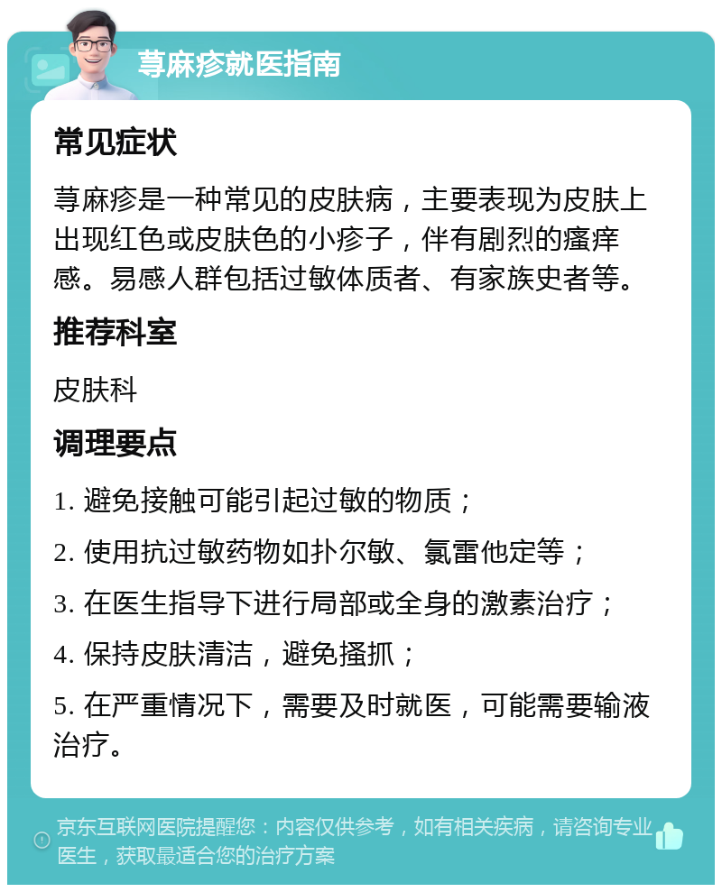 荨麻疹就医指南 常见症状 荨麻疹是一种常见的皮肤病，主要表现为皮肤上出现红色或皮肤色的小疹子，伴有剧烈的瘙痒感。易感人群包括过敏体质者、有家族史者等。 推荐科室 皮肤科 调理要点 1. 避免接触可能引起过敏的物质； 2. 使用抗过敏药物如扑尔敏、氯雷他定等； 3. 在医生指导下进行局部或全身的激素治疗； 4. 保持皮肤清洁，避免搔抓； 5. 在严重情况下，需要及时就医，可能需要输液治疗。