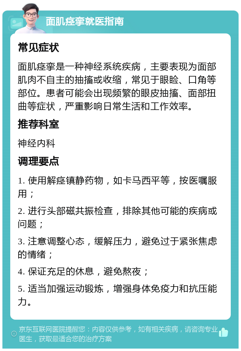 面肌痉挛就医指南 常见症状 面肌痉挛是一种神经系统疾病，主要表现为面部肌肉不自主的抽搐或收缩，常见于眼睑、口角等部位。患者可能会出现频繁的眼皮抽搐、面部扭曲等症状，严重影响日常生活和工作效率。 推荐科室 神经内科 调理要点 1. 使用解痉镇静药物，如卡马西平等，按医嘱服用； 2. 进行头部磁共振检查，排除其他可能的疾病或问题； 3. 注意调整心态，缓解压力，避免过于紧张焦虑的情绪； 4. 保证充足的休息，避免熬夜； 5. 适当加强运动锻炼，增强身体免疫力和抗压能力。