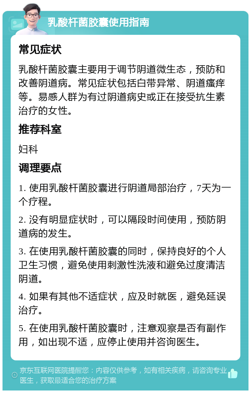 乳酸杆菌胶囊使用指南 常见症状 乳酸杆菌胶囊主要用于调节阴道微生态，预防和改善阴道病。常见症状包括白带异常、阴道瘙痒等。易感人群为有过阴道病史或正在接受抗生素治疗的女性。 推荐科室 妇科 调理要点 1. 使用乳酸杆菌胶囊进行阴道局部治疗，7天为一个疗程。 2. 没有明显症状时，可以隔段时间使用，预防阴道病的发生。 3. 在使用乳酸杆菌胶囊的同时，保持良好的个人卫生习惯，避免使用刺激性洗液和避免过度清洁阴道。 4. 如果有其他不适症状，应及时就医，避免延误治疗。 5. 在使用乳酸杆菌胶囊时，注意观察是否有副作用，如出现不适，应停止使用并咨询医生。