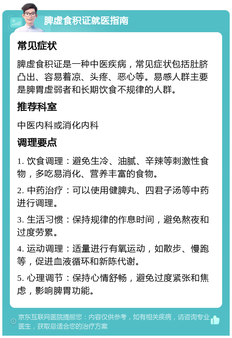 脾虚食积证就医指南 常见症状 脾虚食积证是一种中医疾病，常见症状包括肚脐凸出、容易着凉、头疼、恶心等。易感人群主要是脾胃虚弱者和长期饮食不规律的人群。 推荐科室 中医内科或消化内科 调理要点 1. 饮食调理：避免生冷、油腻、辛辣等刺激性食物，多吃易消化、营养丰富的食物。 2. 中药治疗：可以使用健脾丸、四君子汤等中药进行调理。 3. 生活习惯：保持规律的作息时间，避免熬夜和过度劳累。 4. 运动调理：适量进行有氧运动，如散步、慢跑等，促进血液循环和新陈代谢。 5. 心理调节：保持心情舒畅，避免过度紧张和焦虑，影响脾胃功能。