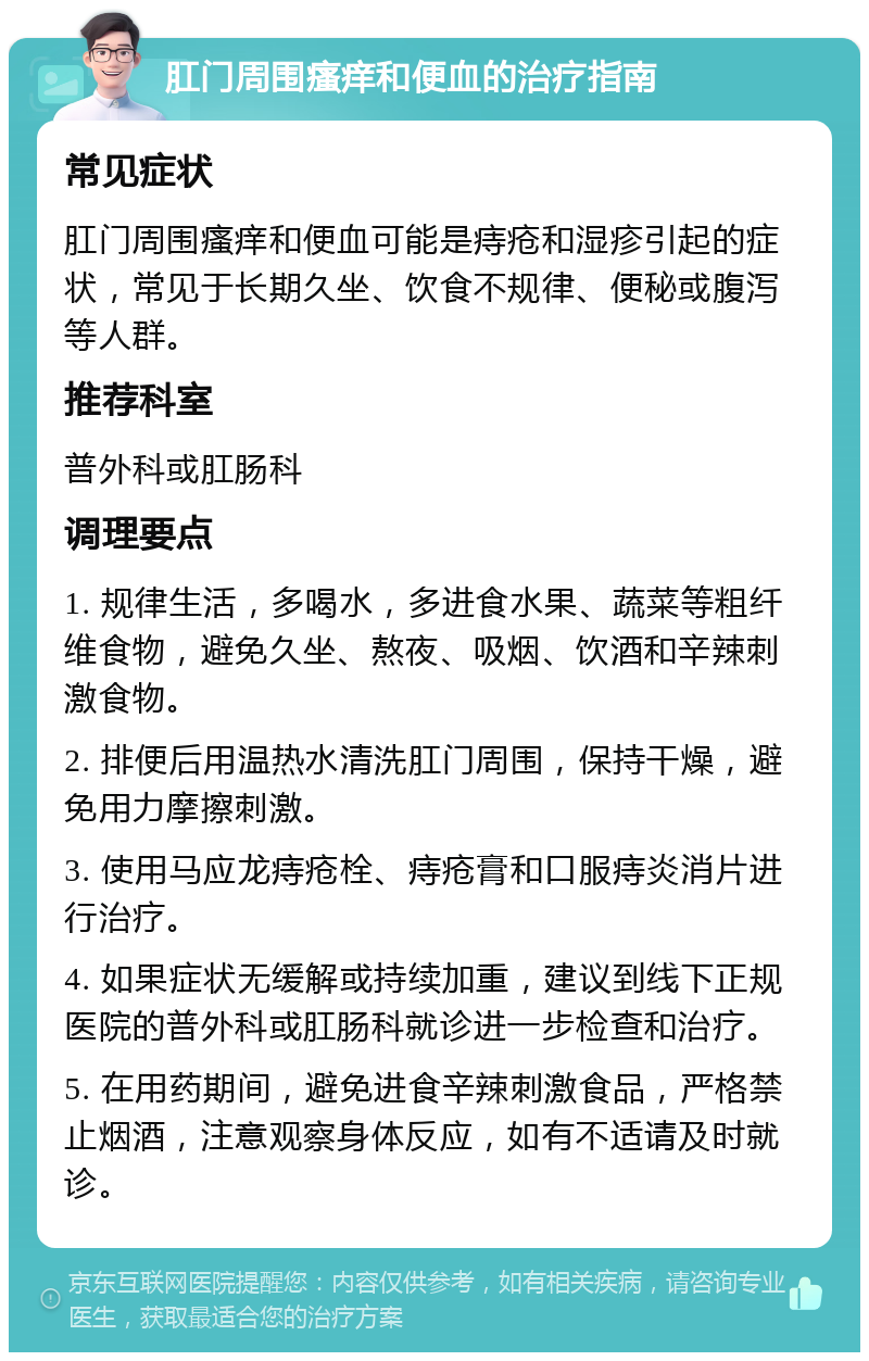 肛门周围瘙痒和便血的治疗指南 常见症状 肛门周围瘙痒和便血可能是痔疮和湿疹引起的症状，常见于长期久坐、饮食不规律、便秘或腹泻等人群。 推荐科室 普外科或肛肠科 调理要点 1. 规律生活，多喝水，多进食水果、蔬菜等粗纤维食物，避免久坐、熬夜、吸烟、饮酒和辛辣刺激食物。 2. 排便后用温热水清洗肛门周围，保持干燥，避免用力摩擦刺激。 3. 使用马应龙痔疮栓、痔疮膏和口服痔炎消片进行治疗。 4. 如果症状无缓解或持续加重，建议到线下正规医院的普外科或肛肠科就诊进一步检查和治疗。 5. 在用药期间，避免进食辛辣刺激食品，严格禁止烟酒，注意观察身体反应，如有不适请及时就诊。