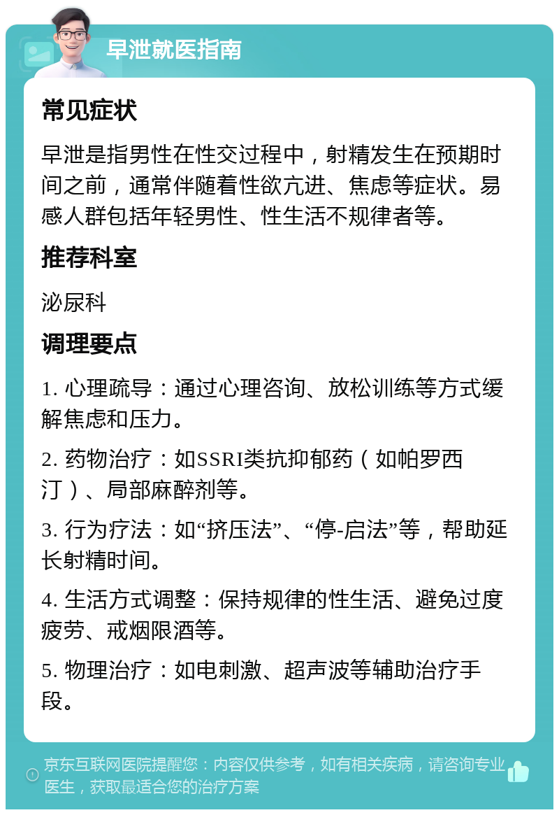 早泄就医指南 常见症状 早泄是指男性在性交过程中，射精发生在预期时间之前，通常伴随着性欲亢进、焦虑等症状。易感人群包括年轻男性、性生活不规律者等。 推荐科室 泌尿科 调理要点 1. 心理疏导：通过心理咨询、放松训练等方式缓解焦虑和压力。 2. 药物治疗：如SSRI类抗抑郁药（如帕罗西汀）、局部麻醉剂等。 3. 行为疗法：如“挤压法”、“停-启法”等，帮助延长射精时间。 4. 生活方式调整：保持规律的性生活、避免过度疲劳、戒烟限酒等。 5. 物理治疗：如电刺激、超声波等辅助治疗手段。