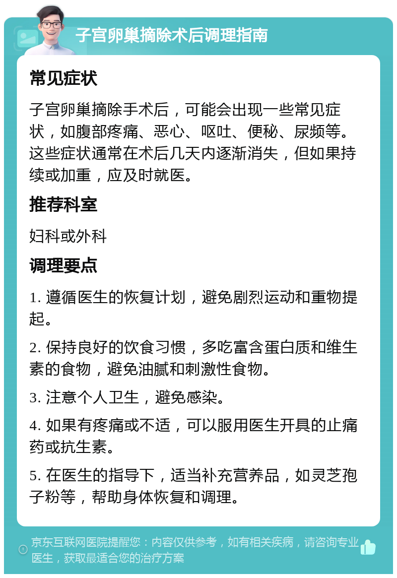 子宫卵巢摘除术后调理指南 常见症状 子宫卵巢摘除手术后，可能会出现一些常见症状，如腹部疼痛、恶心、呕吐、便秘、尿频等。这些症状通常在术后几天内逐渐消失，但如果持续或加重，应及时就医。 推荐科室 妇科或外科 调理要点 1. 遵循医生的恢复计划，避免剧烈运动和重物提起。 2. 保持良好的饮食习惯，多吃富含蛋白质和维生素的食物，避免油腻和刺激性食物。 3. 注意个人卫生，避免感染。 4. 如果有疼痛或不适，可以服用医生开具的止痛药或抗生素。 5. 在医生的指导下，适当补充营养品，如灵芝孢子粉等，帮助身体恢复和调理。