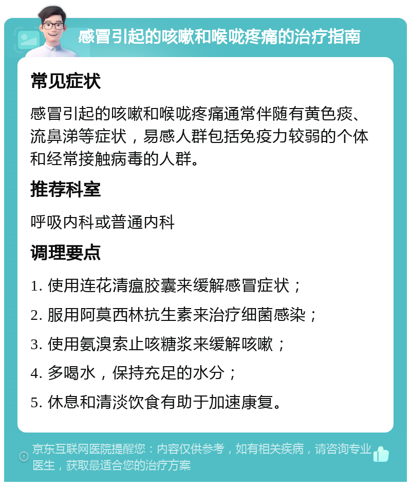 感冒引起的咳嗽和喉咙疼痛的治疗指南 常见症状 感冒引起的咳嗽和喉咙疼痛通常伴随有黄色痰、流鼻涕等症状，易感人群包括免疫力较弱的个体和经常接触病毒的人群。 推荐科室 呼吸内科或普通内科 调理要点 1. 使用连花清瘟胶囊来缓解感冒症状； 2. 服用阿莫西林抗生素来治疗细菌感染； 3. 使用氨溴索止咳糖浆来缓解咳嗽； 4. 多喝水，保持充足的水分； 5. 休息和清淡饮食有助于加速康复。