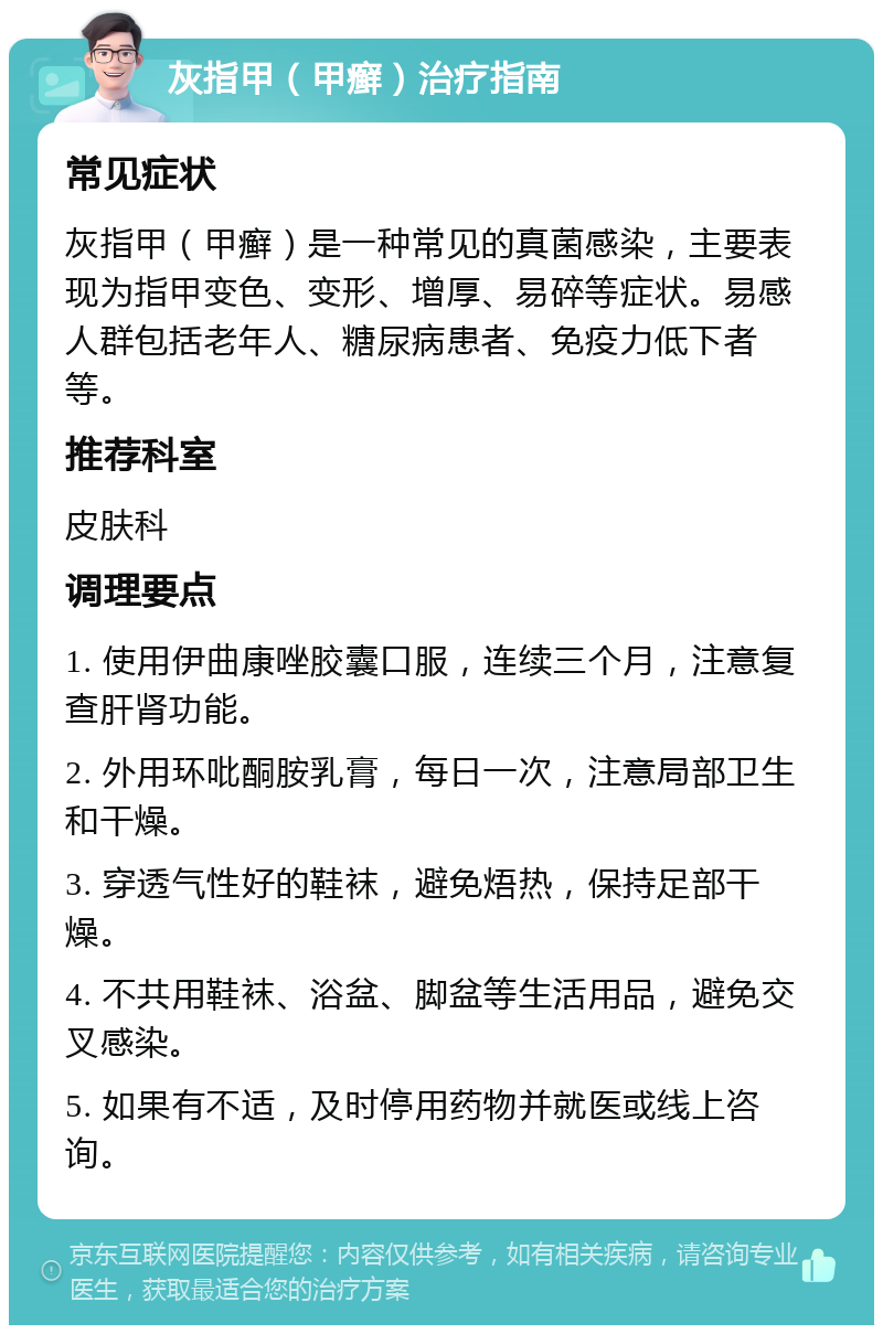 灰指甲（甲癣）治疗指南 常见症状 灰指甲（甲癣）是一种常见的真菌感染，主要表现为指甲变色、变形、增厚、易碎等症状。易感人群包括老年人、糖尿病患者、免疫力低下者等。 推荐科室 皮肤科 调理要点 1. 使用伊曲康唑胶囊口服，连续三个月，注意复查肝肾功能。 2. 外用环吡酮胺乳膏，每日一次，注意局部卫生和干燥。 3. 穿透气性好的鞋袜，避免焐热，保持足部干燥。 4. 不共用鞋袜、浴盆、脚盆等生活用品，避免交叉感染。 5. 如果有不适，及时停用药物并就医或线上咨询。