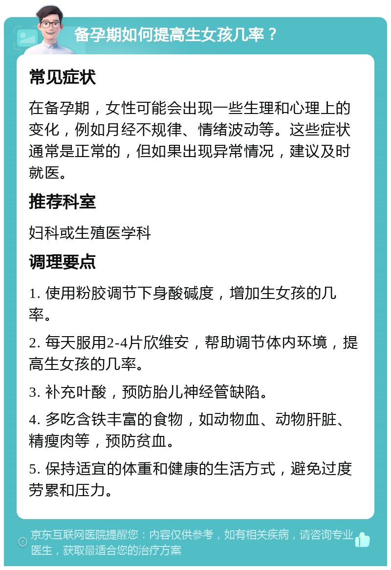 备孕期如何提高生女孩几率？ 常见症状 在备孕期，女性可能会出现一些生理和心理上的变化，例如月经不规律、情绪波动等。这些症状通常是正常的，但如果出现异常情况，建议及时就医。 推荐科室 妇科或生殖医学科 调理要点 1. 使用粉胶调节下身酸碱度，增加生女孩的几率。 2. 每天服用2-4片欣维安，帮助调节体内环境，提高生女孩的几率。 3. 补充叶酸，预防胎儿神经管缺陷。 4. 多吃含铁丰富的食物，如动物血、动物肝脏、精瘦肉等，预防贫血。 5. 保持适宜的体重和健康的生活方式，避免过度劳累和压力。