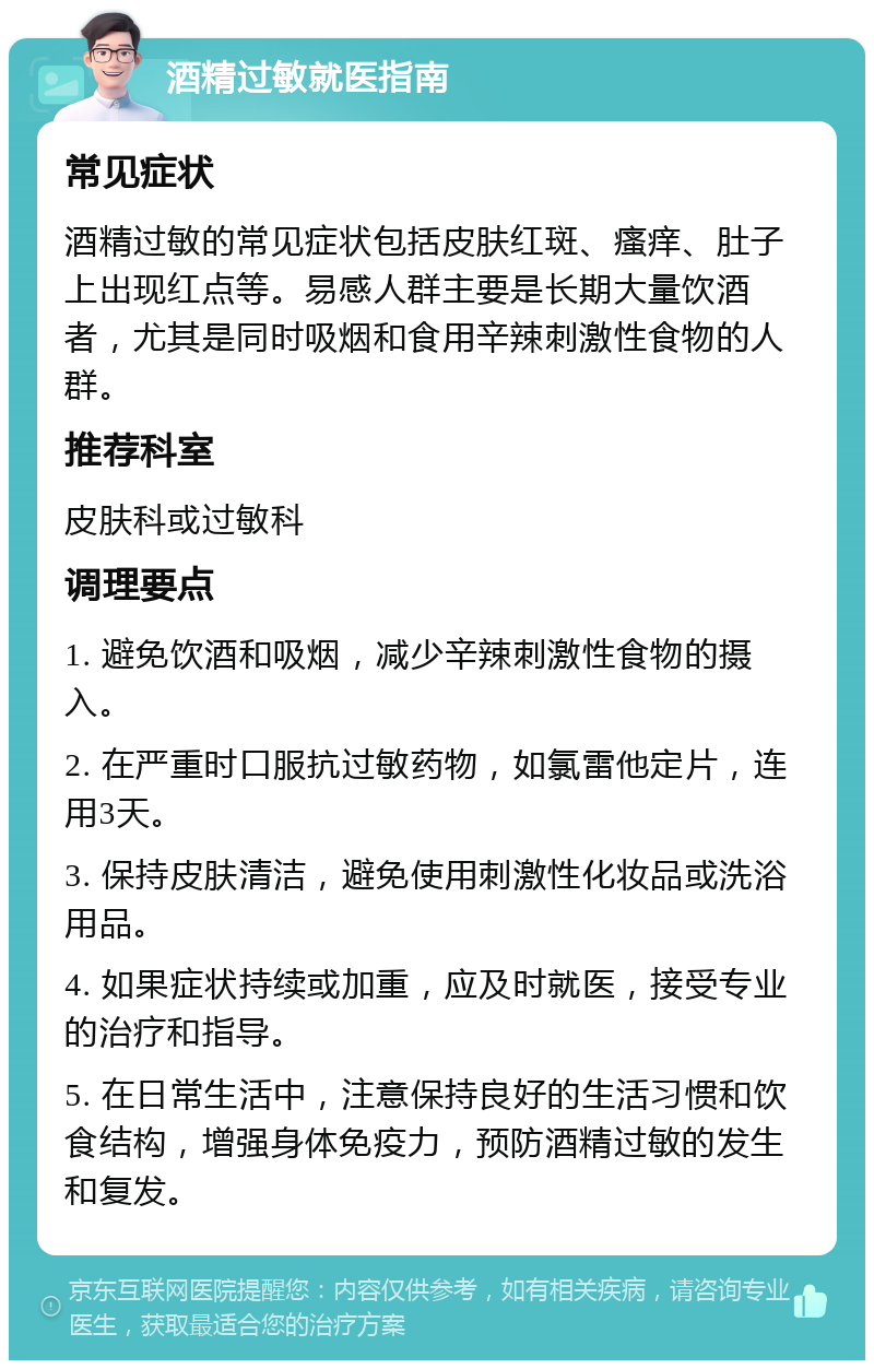 酒精过敏就医指南 常见症状 酒精过敏的常见症状包括皮肤红斑、瘙痒、肚子上出现红点等。易感人群主要是长期大量饮酒者，尤其是同时吸烟和食用辛辣刺激性食物的人群。 推荐科室 皮肤科或过敏科 调理要点 1. 避免饮酒和吸烟，减少辛辣刺激性食物的摄入。 2. 在严重时口服抗过敏药物，如氯雷他定片，连用3天。 3. 保持皮肤清洁，避免使用刺激性化妆品或洗浴用品。 4. 如果症状持续或加重，应及时就医，接受专业的治疗和指导。 5. 在日常生活中，注意保持良好的生活习惯和饮食结构，增强身体免疫力，预防酒精过敏的发生和复发。