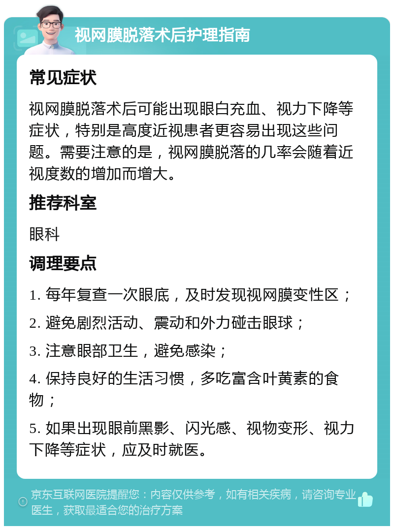 视网膜脱落术后护理指南 常见症状 视网膜脱落术后可能出现眼白充血、视力下降等症状，特别是高度近视患者更容易出现这些问题。需要注意的是，视网膜脱落的几率会随着近视度数的增加而增大。 推荐科室 眼科 调理要点 1. 每年复查一次眼底，及时发现视网膜变性区； 2. 避免剧烈活动、震动和外力碰击眼球； 3. 注意眼部卫生，避免感染； 4. 保持良好的生活习惯，多吃富含叶黄素的食物； 5. 如果出现眼前黑影、闪光感、视物变形、视力下降等症状，应及时就医。