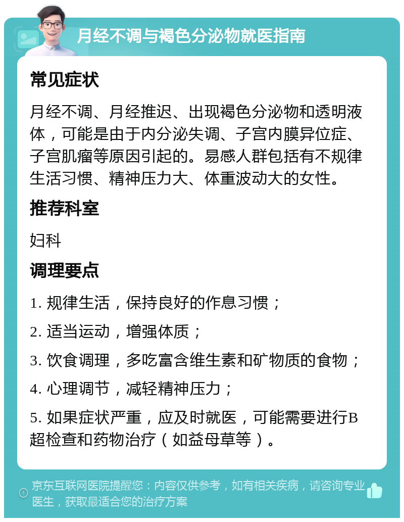 月经不调与褐色分泌物就医指南 常见症状 月经不调、月经推迟、出现褐色分泌物和透明液体，可能是由于内分泌失调、子宫内膜异位症、子宫肌瘤等原因引起的。易感人群包括有不规律生活习惯、精神压力大、体重波动大的女性。 推荐科室 妇科 调理要点 1. 规律生活，保持良好的作息习惯； 2. 适当运动，增强体质； 3. 饮食调理，多吃富含维生素和矿物质的食物； 4. 心理调节，减轻精神压力； 5. 如果症状严重，应及时就医，可能需要进行B超检查和药物治疗（如益母草等）。