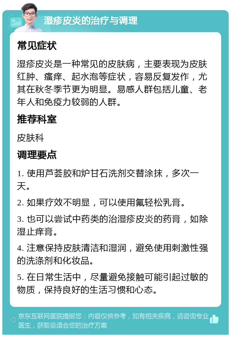 湿疹皮炎的治疗与调理 常见症状 湿疹皮炎是一种常见的皮肤病，主要表现为皮肤红肿、瘙痒、起水泡等症状，容易反复发作，尤其在秋冬季节更为明显。易感人群包括儿童、老年人和免疫力较弱的人群。 推荐科室 皮肤科 调理要点 1. 使用芦荟胶和炉甘石洗剂交替涂抹，多次一天。 2. 如果疗效不明显，可以使用氟轻松乳膏。 3. 也可以尝试中药类的治湿疹皮炎的药膏，如除湿止痒膏。 4. 注意保持皮肤清洁和湿润，避免使用刺激性强的洗涤剂和化妆品。 5. 在日常生活中，尽量避免接触可能引起过敏的物质，保持良好的生活习惯和心态。