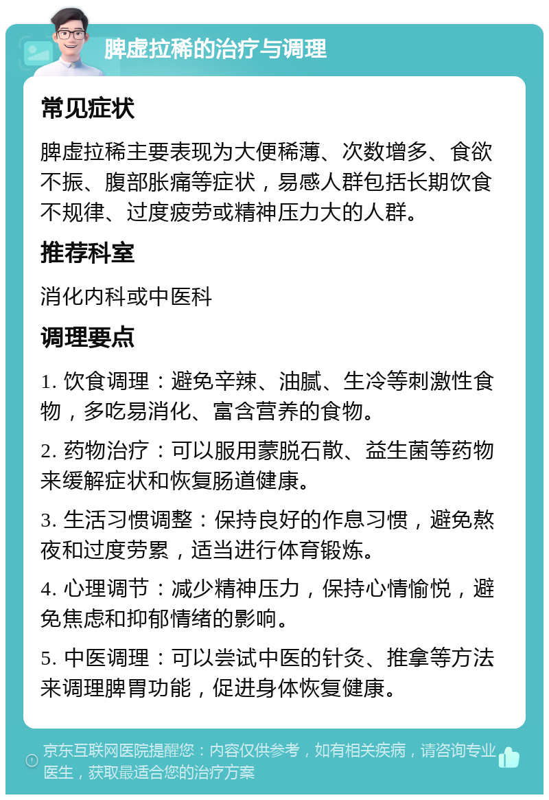 脾虚拉稀的治疗与调理 常见症状 脾虚拉稀主要表现为大便稀薄、次数增多、食欲不振、腹部胀痛等症状，易感人群包括长期饮食不规律、过度疲劳或精神压力大的人群。 推荐科室 消化内科或中医科 调理要点 1. 饮食调理：避免辛辣、油腻、生冷等刺激性食物，多吃易消化、富含营养的食物。 2. 药物治疗：可以服用蒙脱石散、益生菌等药物来缓解症状和恢复肠道健康。 3. 生活习惯调整：保持良好的作息习惯，避免熬夜和过度劳累，适当进行体育锻炼。 4. 心理调节：减少精神压力，保持心情愉悦，避免焦虑和抑郁情绪的影响。 5. 中医调理：可以尝试中医的针灸、推拿等方法来调理脾胃功能，促进身体恢复健康。