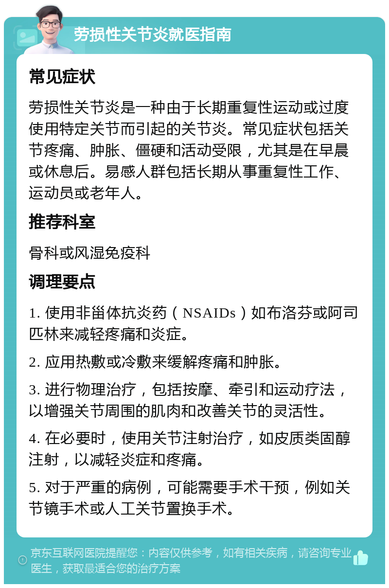 劳损性关节炎就医指南 常见症状 劳损性关节炎是一种由于长期重复性运动或过度使用特定关节而引起的关节炎。常见症状包括关节疼痛、肿胀、僵硬和活动受限，尤其是在早晨或休息后。易感人群包括长期从事重复性工作、运动员或老年人。 推荐科室 骨科或风湿免疫科 调理要点 1. 使用非甾体抗炎药（NSAIDs）如布洛芬或阿司匹林来减轻疼痛和炎症。 2. 应用热敷或冷敷来缓解疼痛和肿胀。 3. 进行物理治疗，包括按摩、牵引和运动疗法，以增强关节周围的肌肉和改善关节的灵活性。 4. 在必要时，使用关节注射治疗，如皮质类固醇注射，以减轻炎症和疼痛。 5. 对于严重的病例，可能需要手术干预，例如关节镜手术或人工关节置换手术。