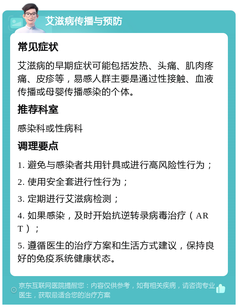 艾滋病传播与预防 常见症状 艾滋病的早期症状可能包括发热、头痛、肌肉疼痛、皮疹等，易感人群主要是通过性接触、血液传播或母婴传播感染的个体。 推荐科室 感染科或性病科 调理要点 1. 避免与感染者共用针具或进行高风险性行为； 2. 使用安全套进行性行为； 3. 定期进行艾滋病检测； 4. 如果感染，及时开始抗逆转录病毒治疗（ART）； 5. 遵循医生的治疗方案和生活方式建议，保持良好的免疫系统健康状态。