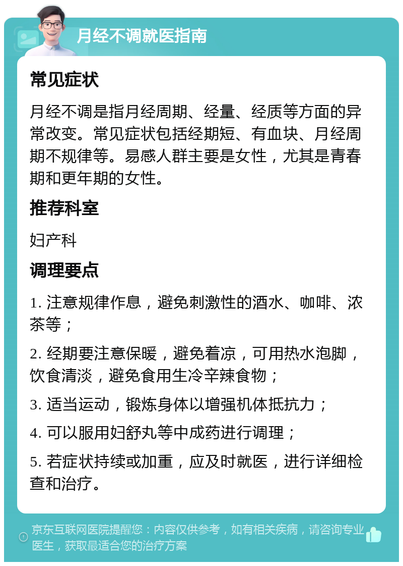 月经不调就医指南 常见症状 月经不调是指月经周期、经量、经质等方面的异常改变。常见症状包括经期短、有血块、月经周期不规律等。易感人群主要是女性，尤其是青春期和更年期的女性。 推荐科室 妇产科 调理要点 1. 注意规律作息，避免刺激性的酒水、咖啡、浓茶等； 2. 经期要注意保暖，避免着凉，可用热水泡脚，饮食清淡，避免食用生冷辛辣食物； 3. 适当运动，锻炼身体以增强机体抵抗力； 4. 可以服用妇舒丸等中成药进行调理； 5. 若症状持续或加重，应及时就医，进行详细检查和治疗。