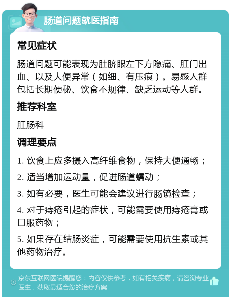 肠道问题就医指南 常见症状 肠道问题可能表现为肚脐眼左下方隐痛、肛门出血、以及大便异常（如细、有压痕）。易感人群包括长期便秘、饮食不规律、缺乏运动等人群。 推荐科室 肛肠科 调理要点 1. 饮食上应多摄入高纤维食物，保持大便通畅； 2. 适当增加运动量，促进肠道蠕动； 3. 如有必要，医生可能会建议进行肠镜检查； 4. 对于痔疮引起的症状，可能需要使用痔疮膏或口服药物； 5. 如果存在结肠炎症，可能需要使用抗生素或其他药物治疗。