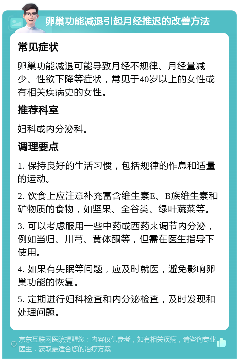 卵巢功能减退引起月经推迟的改善方法 常见症状 卵巢功能减退可能导致月经不规律、月经量减少、性欲下降等症状，常见于40岁以上的女性或有相关疾病史的女性。 推荐科室 妇科或内分泌科。 调理要点 1. 保持良好的生活习惯，包括规律的作息和适量的运动。 2. 饮食上应注意补充富含维生素E、B族维生素和矿物质的食物，如坚果、全谷类、绿叶蔬菜等。 3. 可以考虑服用一些中药或西药来调节内分泌，例如当归、川芎、黄体酮等，但需在医生指导下使用。 4. 如果有失眠等问题，应及时就医，避免影响卵巢功能的恢复。 5. 定期进行妇科检查和内分泌检查，及时发现和处理问题。