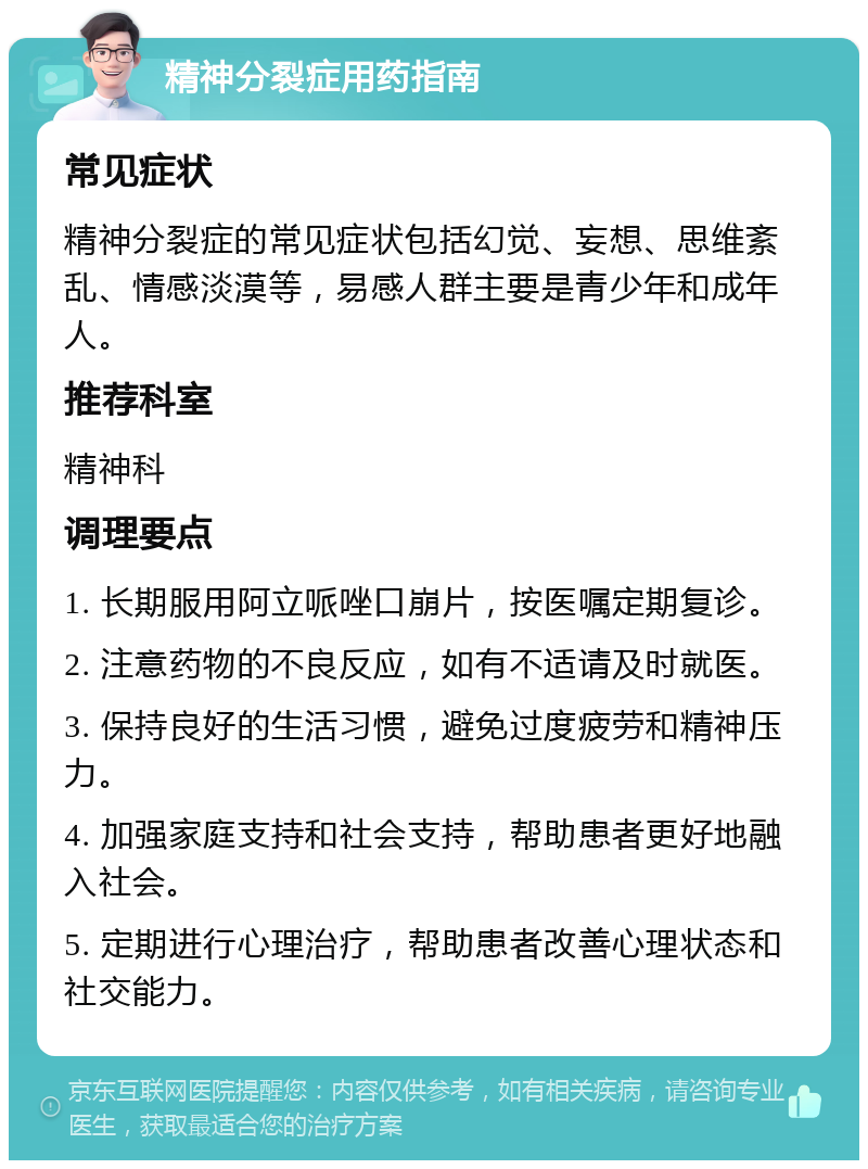 精神分裂症用药指南 常见症状 精神分裂症的常见症状包括幻觉、妄想、思维紊乱、情感淡漠等，易感人群主要是青少年和成年人。 推荐科室 精神科 调理要点 1. 长期服用阿立哌唑口崩片，按医嘱定期复诊。 2. 注意药物的不良反应，如有不适请及时就医。 3. 保持良好的生活习惯，避免过度疲劳和精神压力。 4. 加强家庭支持和社会支持，帮助患者更好地融入社会。 5. 定期进行心理治疗，帮助患者改善心理状态和社交能力。