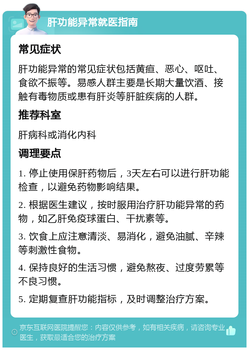 肝功能异常就医指南 常见症状 肝功能异常的常见症状包括黄疸、恶心、呕吐、食欲不振等。易感人群主要是长期大量饮酒、接触有毒物质或患有肝炎等肝脏疾病的人群。 推荐科室 肝病科或消化内科 调理要点 1. 停止使用保肝药物后，3天左右可以进行肝功能检查，以避免药物影响结果。 2. 根据医生建议，按时服用治疗肝功能异常的药物，如乙肝免疫球蛋白、干扰素等。 3. 饮食上应注意清淡、易消化，避免油腻、辛辣等刺激性食物。 4. 保持良好的生活习惯，避免熬夜、过度劳累等不良习惯。 5. 定期复查肝功能指标，及时调整治疗方案。