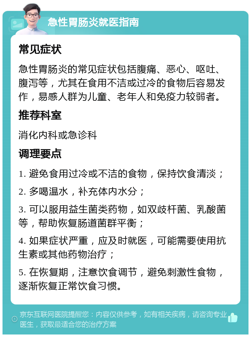 急性胃肠炎就医指南 常见症状 急性胃肠炎的常见症状包括腹痛、恶心、呕吐、腹泻等，尤其在食用不洁或过冷的食物后容易发作，易感人群为儿童、老年人和免疫力较弱者。 推荐科室 消化内科或急诊科 调理要点 1. 避免食用过冷或不洁的食物，保持饮食清淡； 2. 多喝温水，补充体内水分； 3. 可以服用益生菌类药物，如双歧杆菌、乳酸菌等，帮助恢复肠道菌群平衡； 4. 如果症状严重，应及时就医，可能需要使用抗生素或其他药物治疗； 5. 在恢复期，注意饮食调节，避免刺激性食物，逐渐恢复正常饮食习惯。