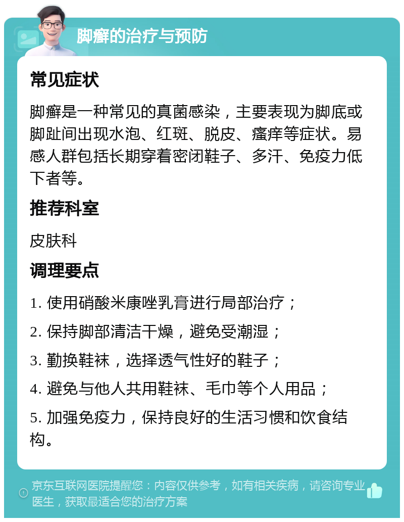 脚癣的治疗与预防 常见症状 脚癣是一种常见的真菌感染，主要表现为脚底或脚趾间出现水泡、红斑、脱皮、瘙痒等症状。易感人群包括长期穿着密闭鞋子、多汗、免疫力低下者等。 推荐科室 皮肤科 调理要点 1. 使用硝酸米康唑乳膏进行局部治疗； 2. 保持脚部清洁干燥，避免受潮湿； 3. 勤换鞋袜，选择透气性好的鞋子； 4. 避免与他人共用鞋袜、毛巾等个人用品； 5. 加强免疫力，保持良好的生活习惯和饮食结构。