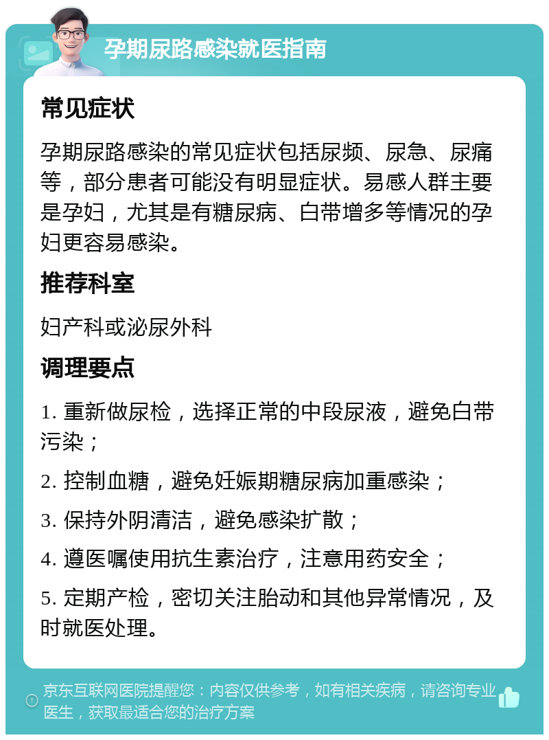 孕期尿路感染就医指南 常见症状 孕期尿路感染的常见症状包括尿频、尿急、尿痛等，部分患者可能没有明显症状。易感人群主要是孕妇，尤其是有糖尿病、白带增多等情况的孕妇更容易感染。 推荐科室 妇产科或泌尿外科 调理要点 1. 重新做尿检，选择正常的中段尿液，避免白带污染； 2. 控制血糖，避免妊娠期糖尿病加重感染； 3. 保持外阴清洁，避免感染扩散； 4. 遵医嘱使用抗生素治疗，注意用药安全； 5. 定期产检，密切关注胎动和其他异常情况，及时就医处理。