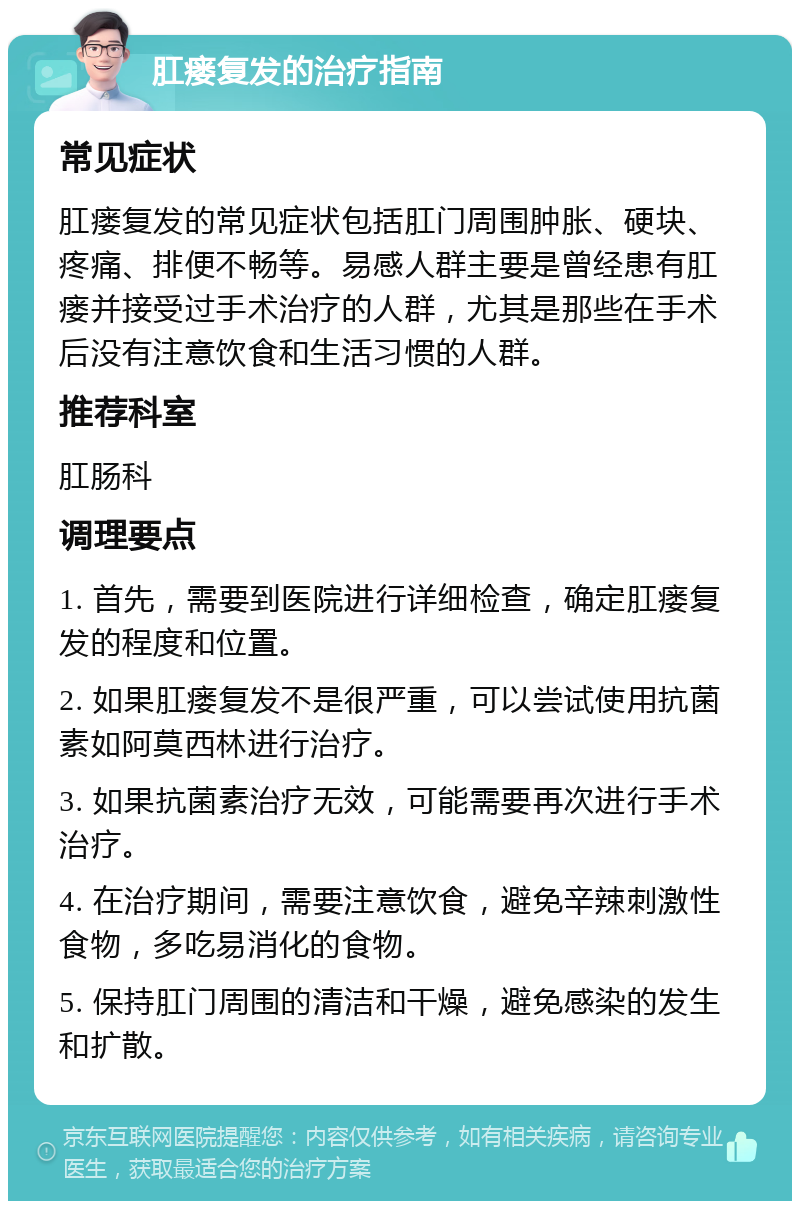 肛瘘复发的治疗指南 常见症状 肛瘘复发的常见症状包括肛门周围肿胀、硬块、疼痛、排便不畅等。易感人群主要是曾经患有肛瘘并接受过手术治疗的人群，尤其是那些在手术后没有注意饮食和生活习惯的人群。 推荐科室 肛肠科 调理要点 1. 首先，需要到医院进行详细检查，确定肛瘘复发的程度和位置。 2. 如果肛瘘复发不是很严重，可以尝试使用抗菌素如阿莫西林进行治疗。 3. 如果抗菌素治疗无效，可能需要再次进行手术治疗。 4. 在治疗期间，需要注意饮食，避免辛辣刺激性食物，多吃易消化的食物。 5. 保持肛门周围的清洁和干燥，避免感染的发生和扩散。