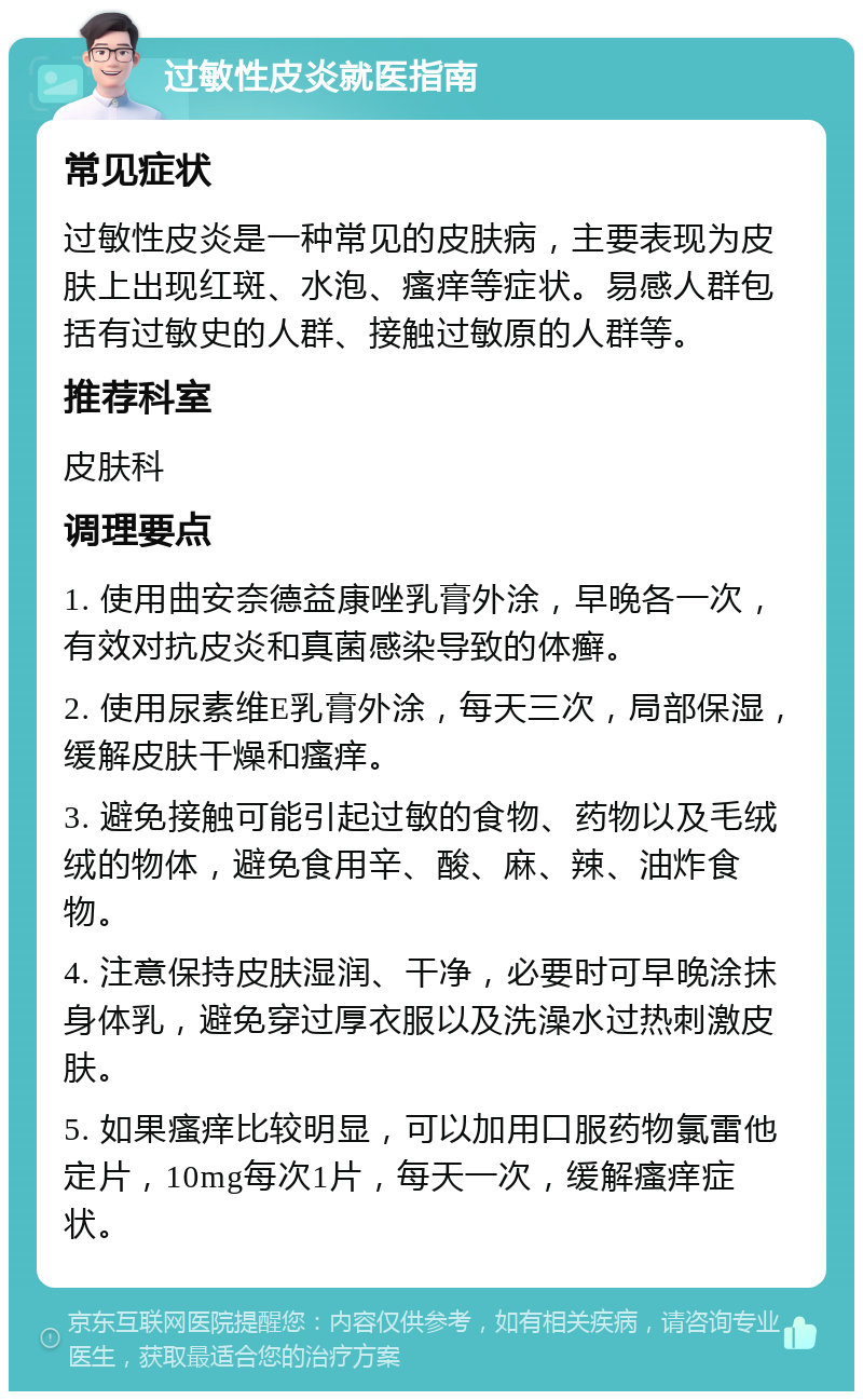 过敏性皮炎就医指南 常见症状 过敏性皮炎是一种常见的皮肤病，主要表现为皮肤上出现红斑、水泡、瘙痒等症状。易感人群包括有过敏史的人群、接触过敏原的人群等。 推荐科室 皮肤科 调理要点 1. 使用曲安奈德益康唑乳膏外涂，早晚各一次，有效对抗皮炎和真菌感染导致的体癣。 2. 使用尿素维E乳膏外涂，每天三次，局部保湿，缓解皮肤干燥和瘙痒。 3. 避免接触可能引起过敏的食物、药物以及毛绒绒的物体，避免食用辛、酸、麻、辣、油炸食物。 4. 注意保持皮肤湿润、干净，必要时可早晚涂抹身体乳，避免穿过厚衣服以及洗澡水过热刺激皮肤。 5. 如果瘙痒比较明显，可以加用口服药物氯雷他定片，10mg每次1片，每天一次，缓解瘙痒症状。