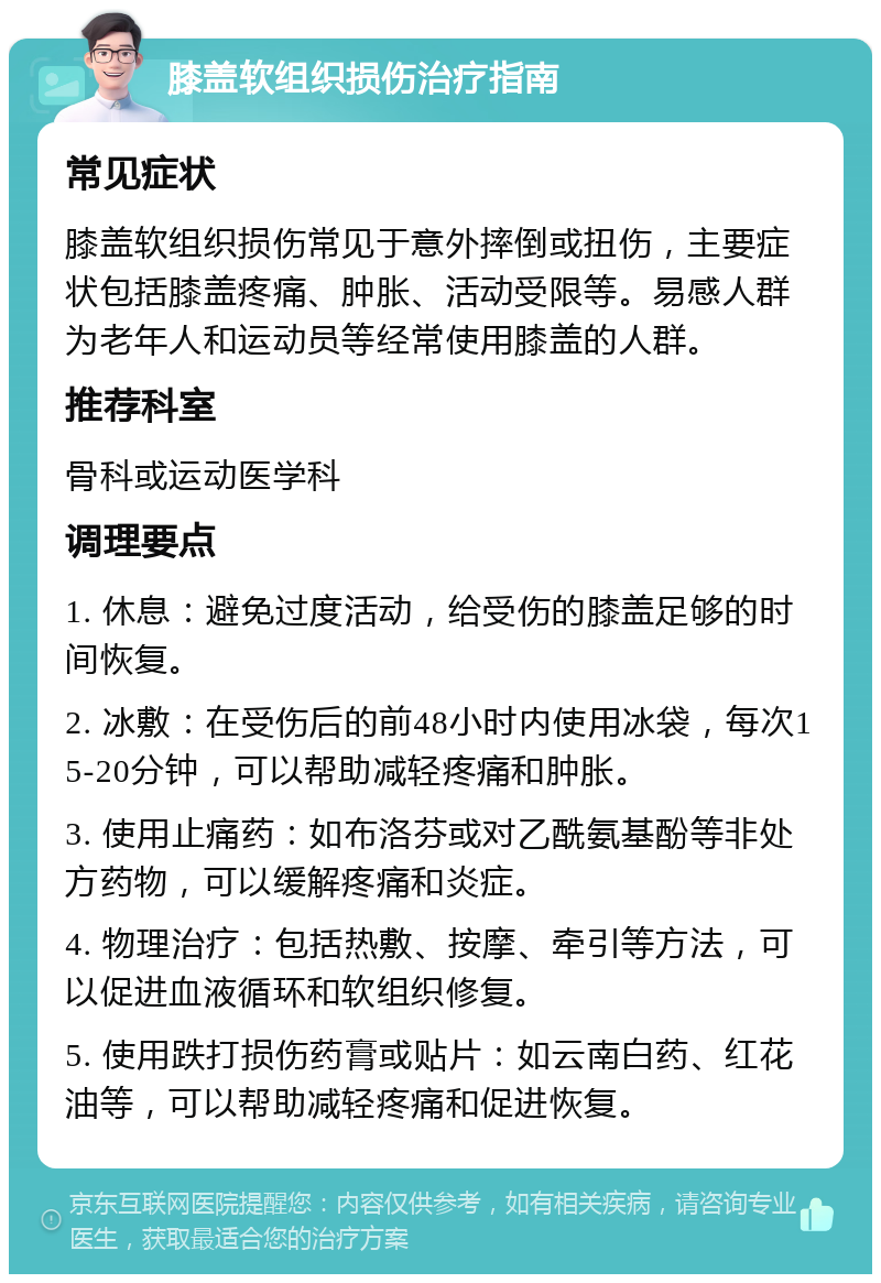 膝盖软组织损伤治疗指南 常见症状 膝盖软组织损伤常见于意外摔倒或扭伤，主要症状包括膝盖疼痛、肿胀、活动受限等。易感人群为老年人和运动员等经常使用膝盖的人群。 推荐科室 骨科或运动医学科 调理要点 1. 休息：避免过度活动，给受伤的膝盖足够的时间恢复。 2. 冰敷：在受伤后的前48小时内使用冰袋，每次15-20分钟，可以帮助减轻疼痛和肿胀。 3. 使用止痛药：如布洛芬或对乙酰氨基酚等非处方药物，可以缓解疼痛和炎症。 4. 物理治疗：包括热敷、按摩、牵引等方法，可以促进血液循环和软组织修复。 5. 使用跌打损伤药膏或贴片：如云南白药、红花油等，可以帮助减轻疼痛和促进恢复。