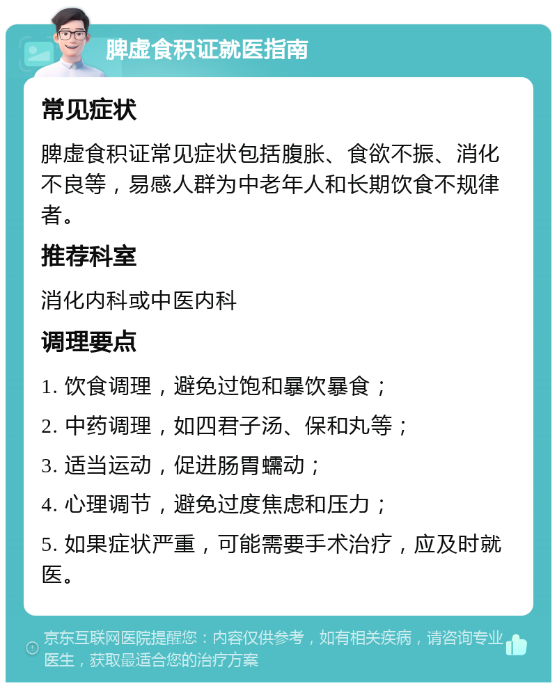 脾虚食积证就医指南 常见症状 脾虚食积证常见症状包括腹胀、食欲不振、消化不良等，易感人群为中老年人和长期饮食不规律者。 推荐科室 消化内科或中医内科 调理要点 1. 饮食调理，避免过饱和暴饮暴食； 2. 中药调理，如四君子汤、保和丸等； 3. 适当运动，促进肠胃蠕动； 4. 心理调节，避免过度焦虑和压力； 5. 如果症状严重，可能需要手术治疗，应及时就医。