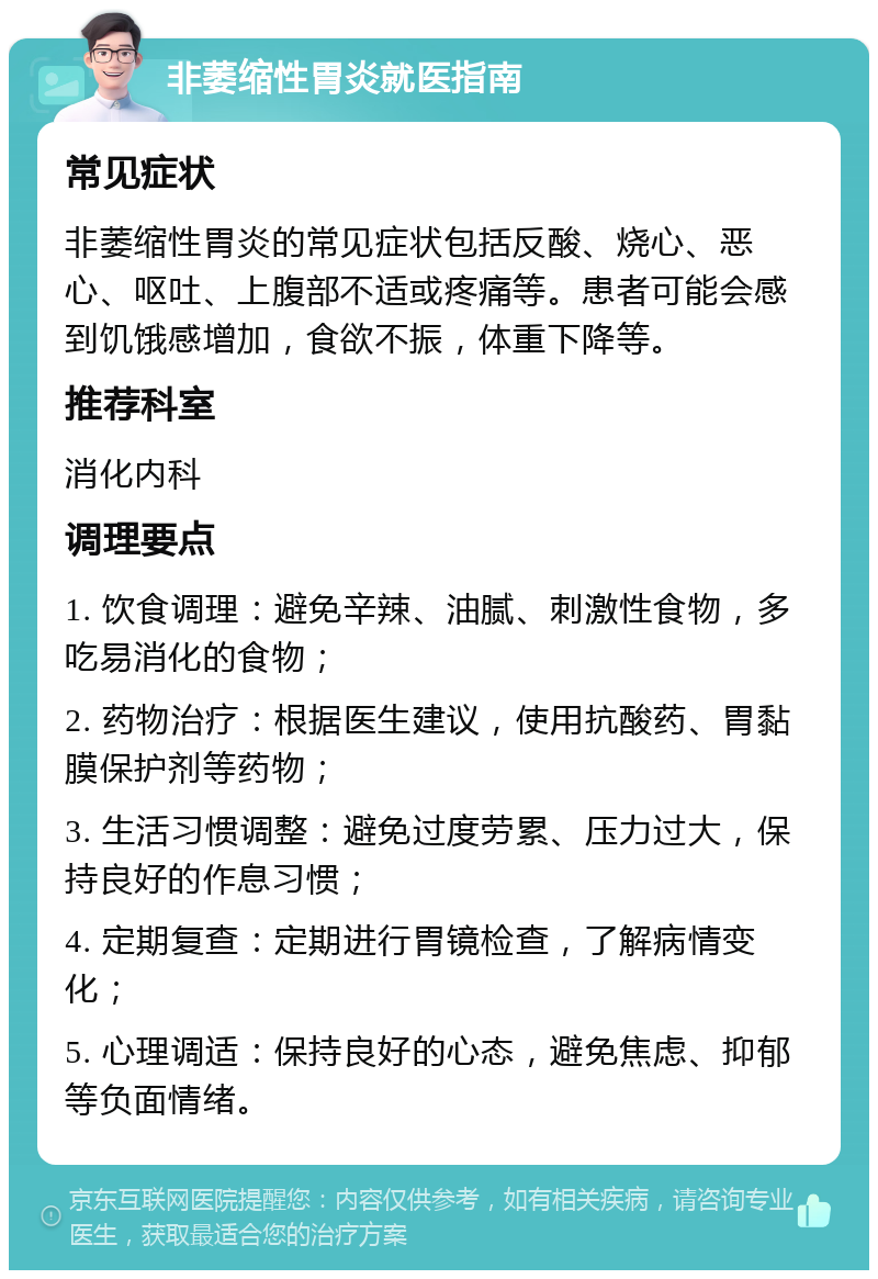 非萎缩性胃炎就医指南 常见症状 非萎缩性胃炎的常见症状包括反酸、烧心、恶心、呕吐、上腹部不适或疼痛等。患者可能会感到饥饿感增加，食欲不振，体重下降等。 推荐科室 消化内科 调理要点 1. 饮食调理：避免辛辣、油腻、刺激性食物，多吃易消化的食物； 2. 药物治疗：根据医生建议，使用抗酸药、胃黏膜保护剂等药物； 3. 生活习惯调整：避免过度劳累、压力过大，保持良好的作息习惯； 4. 定期复查：定期进行胃镜检查，了解病情变化； 5. 心理调适：保持良好的心态，避免焦虑、抑郁等负面情绪。