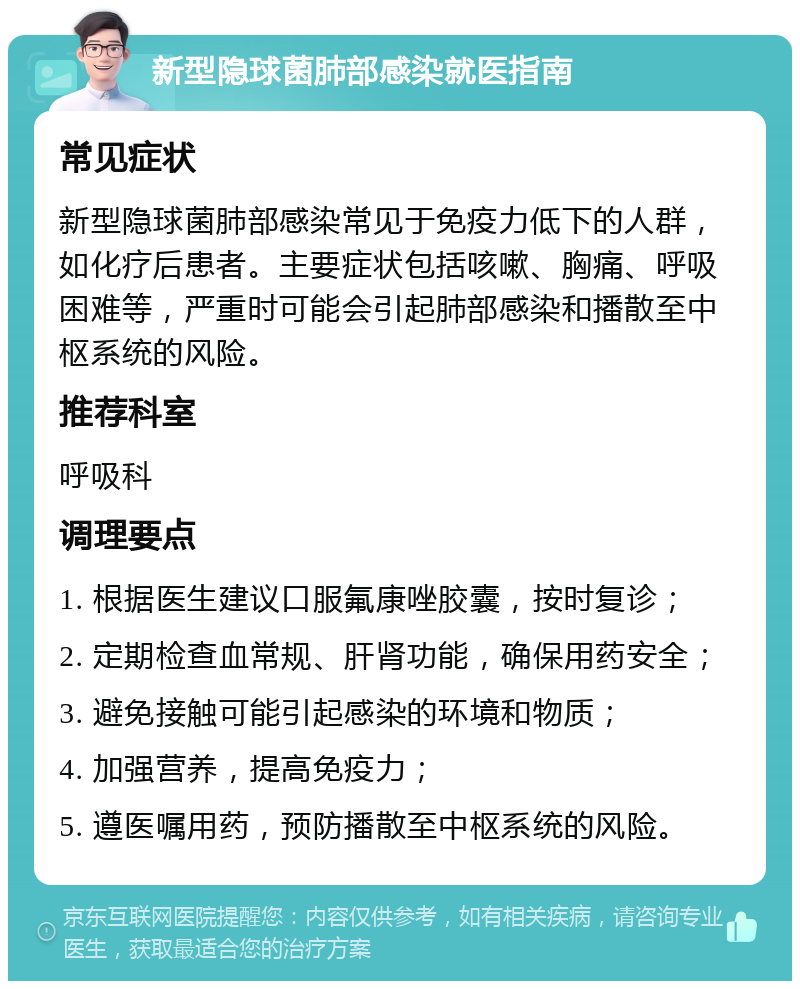 新型隐球菌肺部感染就医指南 常见症状 新型隐球菌肺部感染常见于免疫力低下的人群，如化疗后患者。主要症状包括咳嗽、胸痛、呼吸困难等，严重时可能会引起肺部感染和播散至中枢系统的风险。 推荐科室 呼吸科 调理要点 1. 根据医生建议口服氟康唑胶囊，按时复诊； 2. 定期检查血常规、肝肾功能，确保用药安全； 3. 避免接触可能引起感染的环境和物质； 4. 加强营养，提高免疫力； 5. 遵医嘱用药，预防播散至中枢系统的风险。