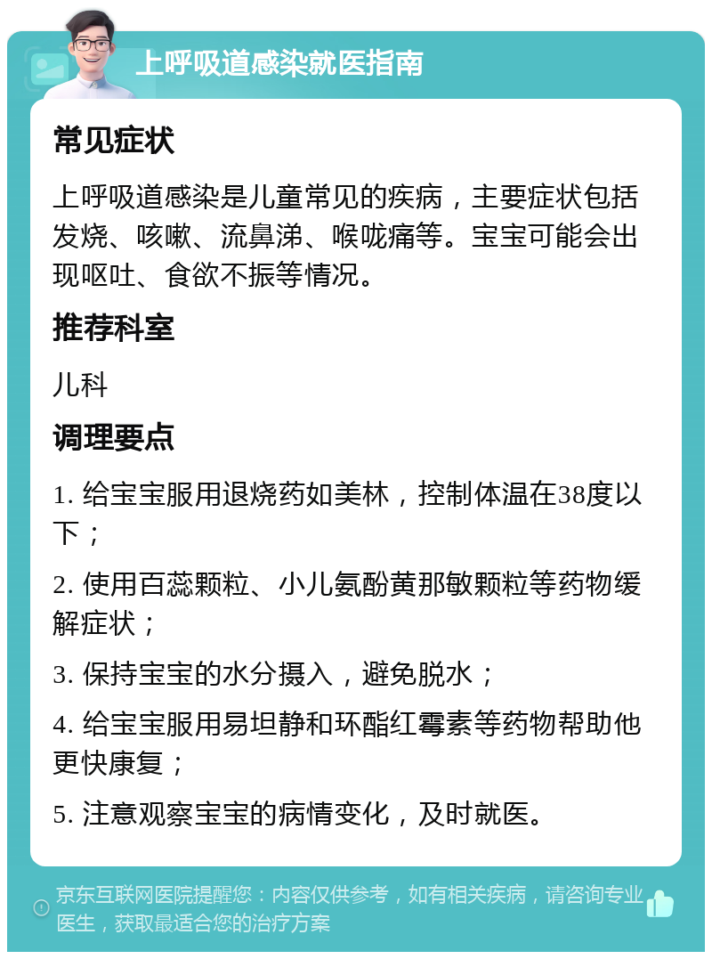 上呼吸道感染就医指南 常见症状 上呼吸道感染是儿童常见的疾病，主要症状包括发烧、咳嗽、流鼻涕、喉咙痛等。宝宝可能会出现呕吐、食欲不振等情况。 推荐科室 儿科 调理要点 1. 给宝宝服用退烧药如美林，控制体温在38度以下； 2. 使用百蕊颗粒、小儿氨酚黄那敏颗粒等药物缓解症状； 3. 保持宝宝的水分摄入，避免脱水； 4. 给宝宝服用易坦静和环酯红霉素等药物帮助他更快康复； 5. 注意观察宝宝的病情变化，及时就医。