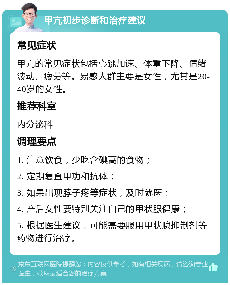 甲亢初步诊断和治疗建议 常见症状 甲亢的常见症状包括心跳加速、体重下降、情绪波动、疲劳等。易感人群主要是女性，尤其是20-40岁的女性。 推荐科室 内分泌科 调理要点 1. 注意饮食，少吃含碘高的食物； 2. 定期复查甲功和抗体； 3. 如果出现脖子疼等症状，及时就医； 4. 产后女性要特别关注自己的甲状腺健康； 5. 根据医生建议，可能需要服用甲状腺抑制剂等药物进行治疗。