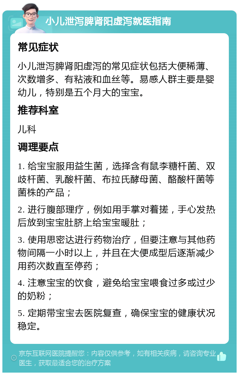 小儿泄泻脾肾阳虚泻就医指南 常见症状 小儿泄泻脾肾阳虚泻的常见症状包括大便稀薄、次数增多、有粘液和血丝等。易感人群主要是婴幼儿，特别是五个月大的宝宝。 推荐科室 儿科 调理要点 1. 给宝宝服用益生菌，选择含有鼠李糖杆菌、双歧杆菌、乳酸杆菌、布拉氏酵母菌、酪酸杆菌等菌株的产品； 2. 进行腹部理疗，例如用手掌对着搓，手心发热后放到宝宝肚脐上给宝宝暖肚； 3. 使用思密达进行药物治疗，但要注意与其他药物间隔一小时以上，并且在大便成型后逐渐减少用药次数直至停药； 4. 注意宝宝的饮食，避免给宝宝喂食过多或过少的奶粉； 5. 定期带宝宝去医院复查，确保宝宝的健康状况稳定。