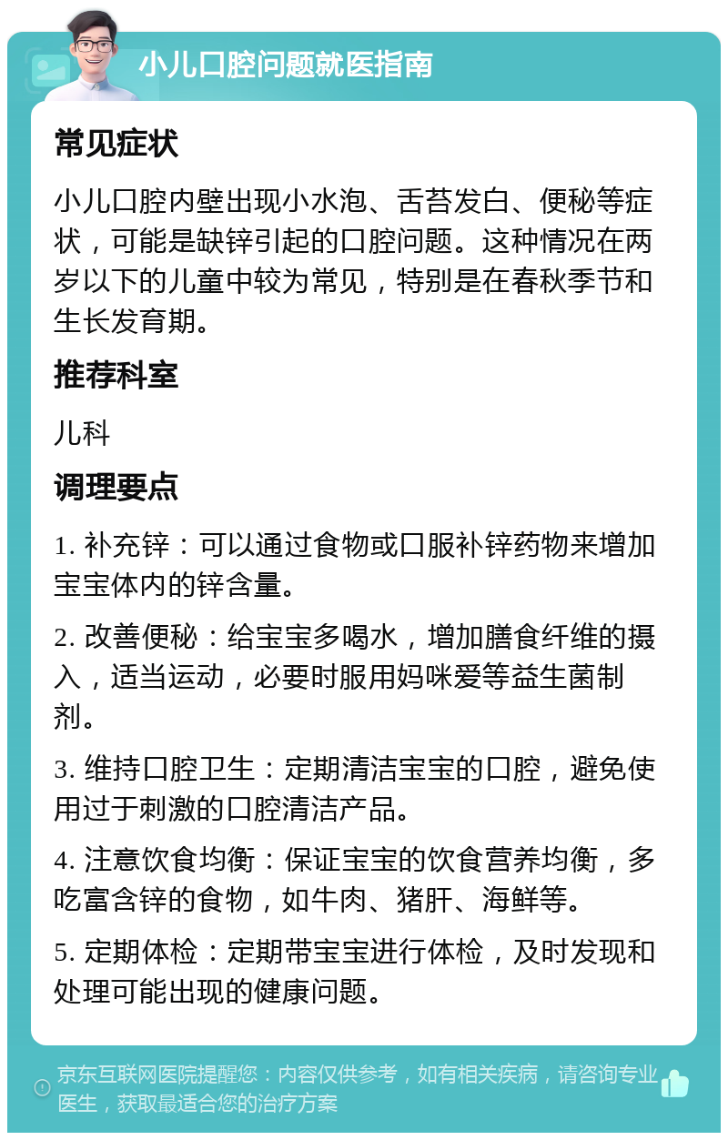 小儿口腔问题就医指南 常见症状 小儿口腔内壁出现小水泡、舌苔发白、便秘等症状，可能是缺锌引起的口腔问题。这种情况在两岁以下的儿童中较为常见，特别是在春秋季节和生长发育期。 推荐科室 儿科 调理要点 1. 补充锌：可以通过食物或口服补锌药物来增加宝宝体内的锌含量。 2. 改善便秘：给宝宝多喝水，增加膳食纤维的摄入，适当运动，必要时服用妈咪爱等益生菌制剂。 3. 维持口腔卫生：定期清洁宝宝的口腔，避免使用过于刺激的口腔清洁产品。 4. 注意饮食均衡：保证宝宝的饮食营养均衡，多吃富含锌的食物，如牛肉、猪肝、海鲜等。 5. 定期体检：定期带宝宝进行体检，及时发现和处理可能出现的健康问题。