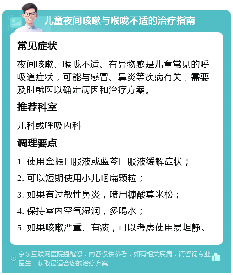 儿童夜间咳嗽与喉咙不适的治疗指南 常见症状 夜间咳嗽、喉咙不适、有异物感是儿童常见的呼吸道症状，可能与感冒、鼻炎等疾病有关，需要及时就医以确定病因和治疗方案。 推荐科室 儿科或呼吸内科 调理要点 1. 使用金振口服液或蓝芩口服液缓解症状； 2. 可以短期使用小儿咽扁颗粒； 3. 如果有过敏性鼻炎，喷用糠酸莫米松； 4. 保持室内空气湿润，多喝水； 5. 如果咳嗽严重、有痰，可以考虑使用易坦静。