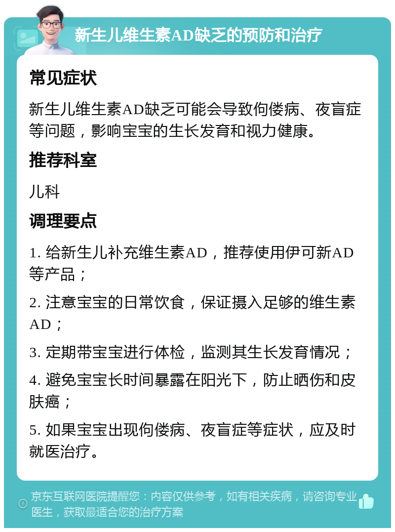 新生儿维生素AD缺乏的预防和治疗 常见症状 新生儿维生素AD缺乏可能会导致佝偻病、夜盲症等问题，影响宝宝的生长发育和视力健康。 推荐科室 儿科 调理要点 1. 给新生儿补充维生素AD，推荐使用伊可新AD等产品； 2. 注意宝宝的日常饮食，保证摄入足够的维生素AD； 3. 定期带宝宝进行体检，监测其生长发育情况； 4. 避免宝宝长时间暴露在阳光下，防止晒伤和皮肤癌； 5. 如果宝宝出现佝偻病、夜盲症等症状，应及时就医治疗。