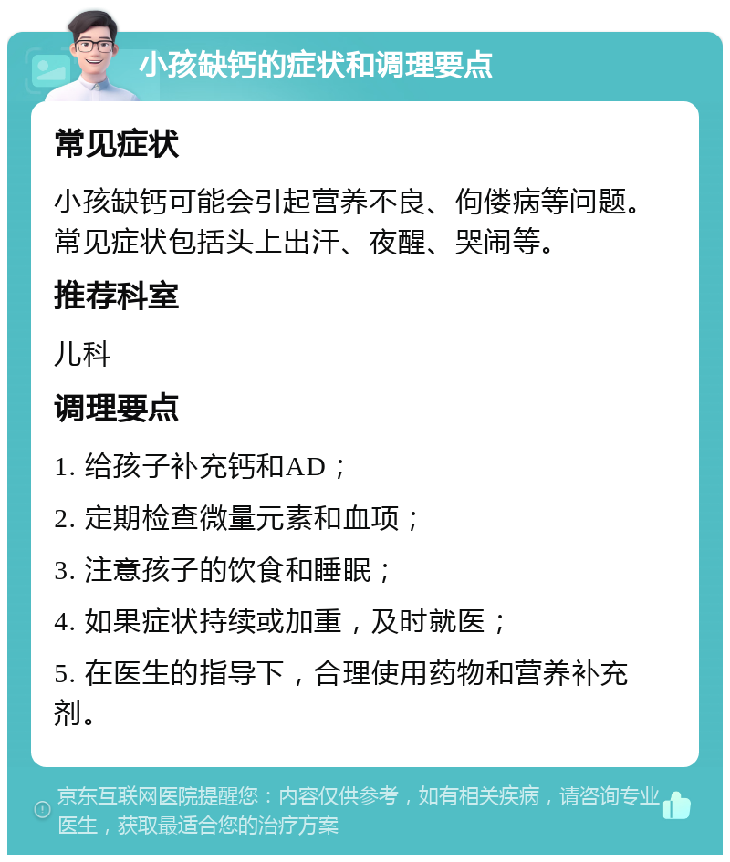 小孩缺钙的症状和调理要点 常见症状 小孩缺钙可能会引起营养不良、佝偻病等问题。常见症状包括头上出汗、夜醒、哭闹等。 推荐科室 儿科 调理要点 1. 给孩子补充钙和AD； 2. 定期检查微量元素和血项； 3. 注意孩子的饮食和睡眠； 4. 如果症状持续或加重，及时就医； 5. 在医生的指导下，合理使用药物和营养补充剂。