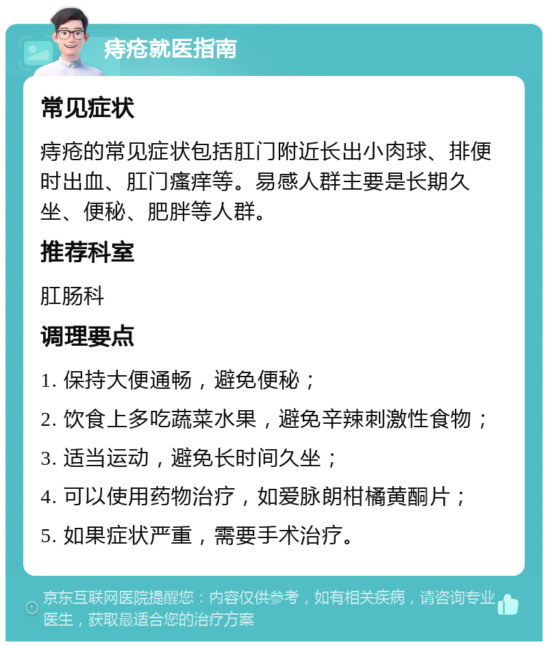 痔疮就医指南 常见症状 痔疮的常见症状包括肛门附近长出小肉球、排便时出血、肛门瘙痒等。易感人群主要是长期久坐、便秘、肥胖等人群。 推荐科室 肛肠科 调理要点 1. 保持大便通畅，避免便秘； 2. 饮食上多吃蔬菜水果，避免辛辣刺激性食物； 3. 适当运动，避免长时间久坐； 4. 可以使用药物治疗，如爱脉朗柑橘黄酮片； 5. 如果症状严重，需要手术治疗。