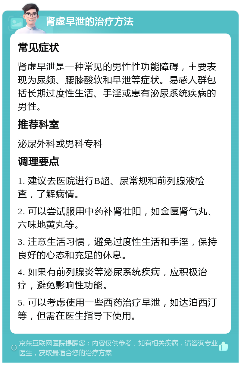 肾虚早泄的治疗方法 常见症状 肾虚早泄是一种常见的男性性功能障碍，主要表现为尿频、腰膝酸软和早泄等症状。易感人群包括长期过度性生活、手淫或患有泌尿系统疾病的男性。 推荐科室 泌尿外科或男科专科 调理要点 1. 建议去医院进行B超、尿常规和前列腺液检查，了解病情。 2. 可以尝试服用中药补肾壮阳，如金匮肾气丸、六味地黄丸等。 3. 注意生活习惯，避免过度性生活和手淫，保持良好的心态和充足的休息。 4. 如果有前列腺炎等泌尿系统疾病，应积极治疗，避免影响性功能。 5. 可以考虑使用一些西药治疗早泄，如达泊西汀等，但需在医生指导下使用。