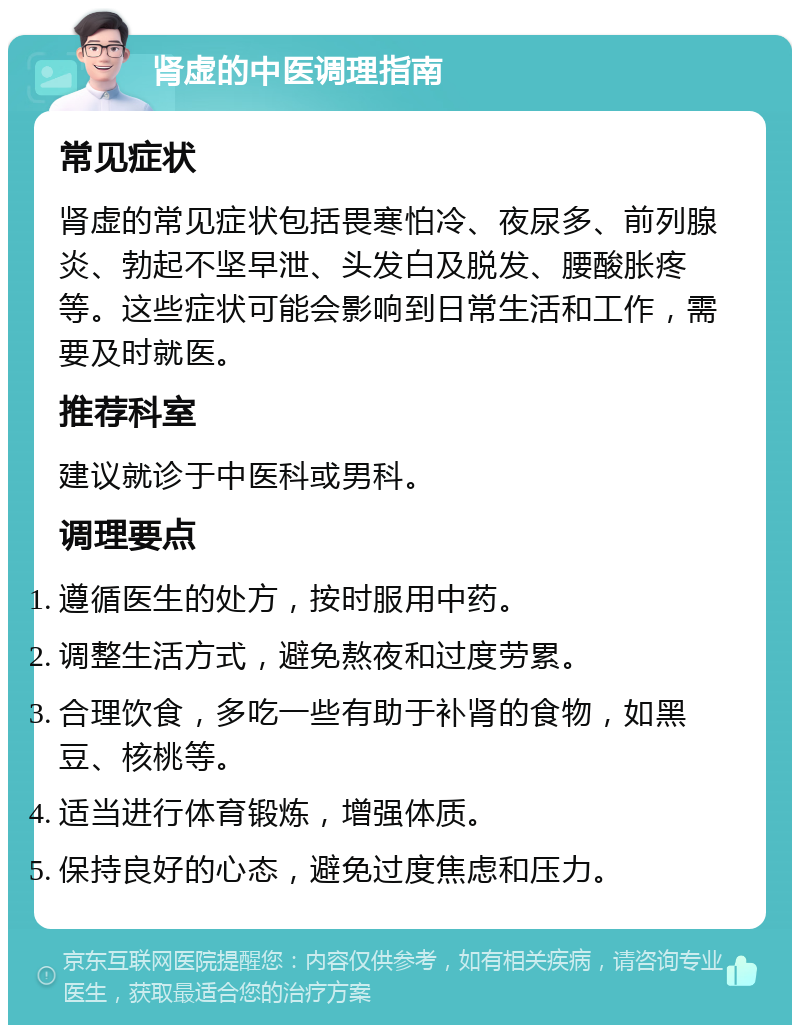 肾虚的中医调理指南 常见症状 肾虚的常见症状包括畏寒怕冷、夜尿多、前列腺炎、勃起不坚早泄、头发白及脱发、腰酸胀疼等。这些症状可能会影响到日常生活和工作，需要及时就医。 推荐科室 建议就诊于中医科或男科。 调理要点 遵循医生的处方，按时服用中药。 调整生活方式，避免熬夜和过度劳累。 合理饮食，多吃一些有助于补肾的食物，如黑豆、核桃等。 适当进行体育锻炼，增强体质。 保持良好的心态，避免过度焦虑和压力。