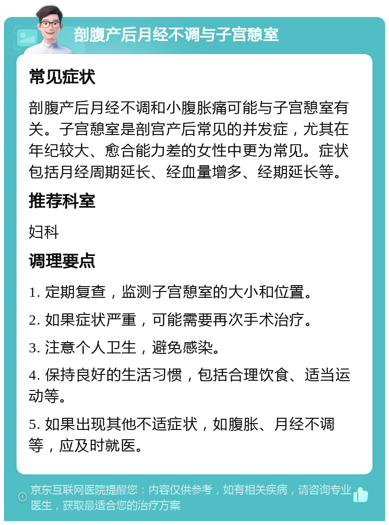 剖腹产后月经不调与子宫憩室 常见症状 剖腹产后月经不调和小腹胀痛可能与子宫憩室有关。子宫憩室是剖宫产后常见的并发症，尤其在年纪较大、愈合能力差的女性中更为常见。症状包括月经周期延长、经血量增多、经期延长等。 推荐科室 妇科 调理要点 1. 定期复查，监测子宫憩室的大小和位置。 2. 如果症状严重，可能需要再次手术治疗。 3. 注意个人卫生，避免感染。 4. 保持良好的生活习惯，包括合理饮食、适当运动等。 5. 如果出现其他不适症状，如腹胀、月经不调等，应及时就医。