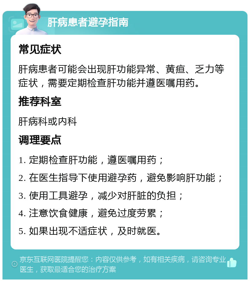 肝病患者避孕指南 常见症状 肝病患者可能会出现肝功能异常、黄疸、乏力等症状，需要定期检查肝功能并遵医嘱用药。 推荐科室 肝病科或内科 调理要点 1. 定期检查肝功能，遵医嘱用药； 2. 在医生指导下使用避孕药，避免影响肝功能； 3. 使用工具避孕，减少对肝脏的负担； 4. 注意饮食健康，避免过度劳累； 5. 如果出现不适症状，及时就医。