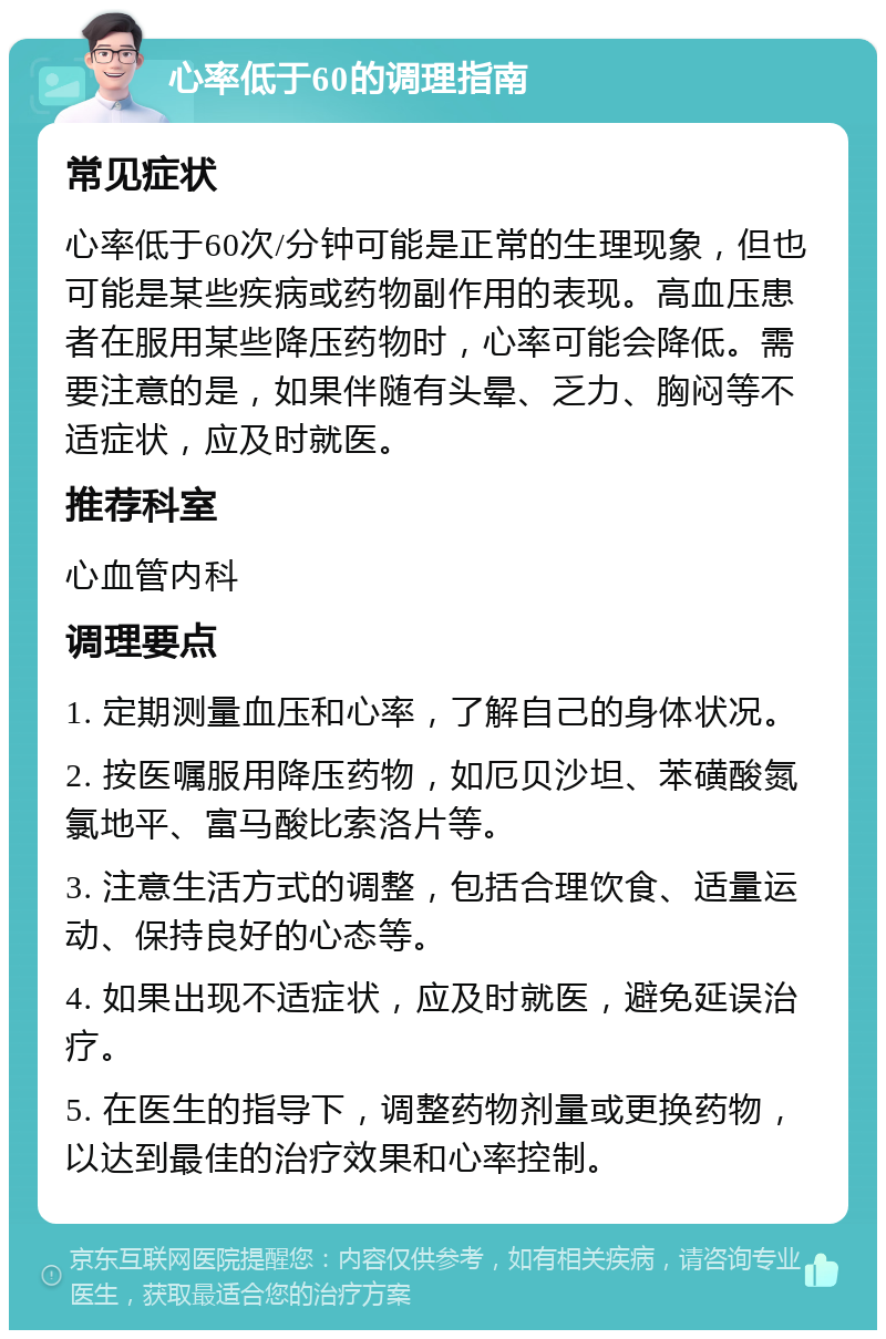 心率低于60的调理指南 常见症状 心率低于60次/分钟可能是正常的生理现象，但也可能是某些疾病或药物副作用的表现。高血压患者在服用某些降压药物时，心率可能会降低。需要注意的是，如果伴随有头晕、乏力、胸闷等不适症状，应及时就医。 推荐科室 心血管内科 调理要点 1. 定期测量血压和心率，了解自己的身体状况。 2. 按医嘱服用降压药物，如厄贝沙坦、苯磺酸氮氯地平、富马酸比索洛片等。 3. 注意生活方式的调整，包括合理饮食、适量运动、保持良好的心态等。 4. 如果出现不适症状，应及时就医，避免延误治疗。 5. 在医生的指导下，调整药物剂量或更换药物，以达到最佳的治疗效果和心率控制。