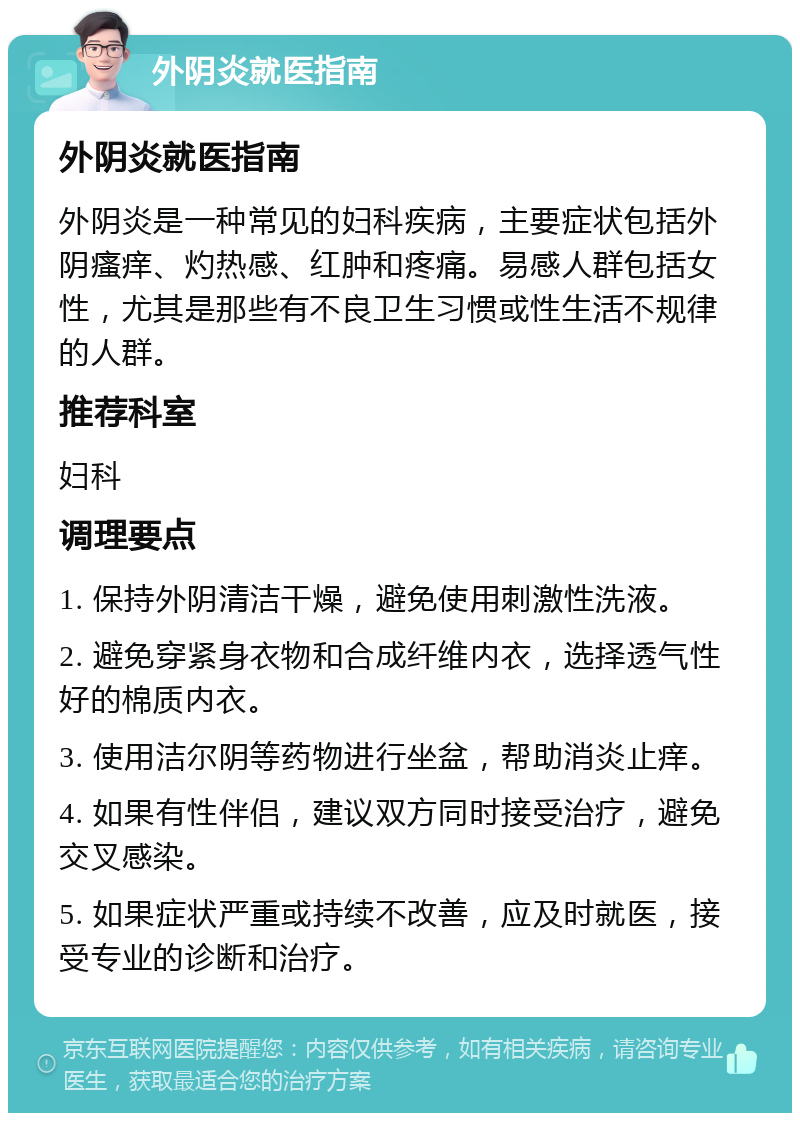 外阴炎就医指南 外阴炎就医指南 外阴炎是一种常见的妇科疾病，主要症状包括外阴瘙痒、灼热感、红肿和疼痛。易感人群包括女性，尤其是那些有不良卫生习惯或性生活不规律的人群。 推荐科室 妇科 调理要点 1. 保持外阴清洁干燥，避免使用刺激性洗液。 2. 避免穿紧身衣物和合成纤维内衣，选择透气性好的棉质内衣。 3. 使用洁尔阴等药物进行坐盆，帮助消炎止痒。 4. 如果有性伴侣，建议双方同时接受治疗，避免交叉感染。 5. 如果症状严重或持续不改善，应及时就医，接受专业的诊断和治疗。