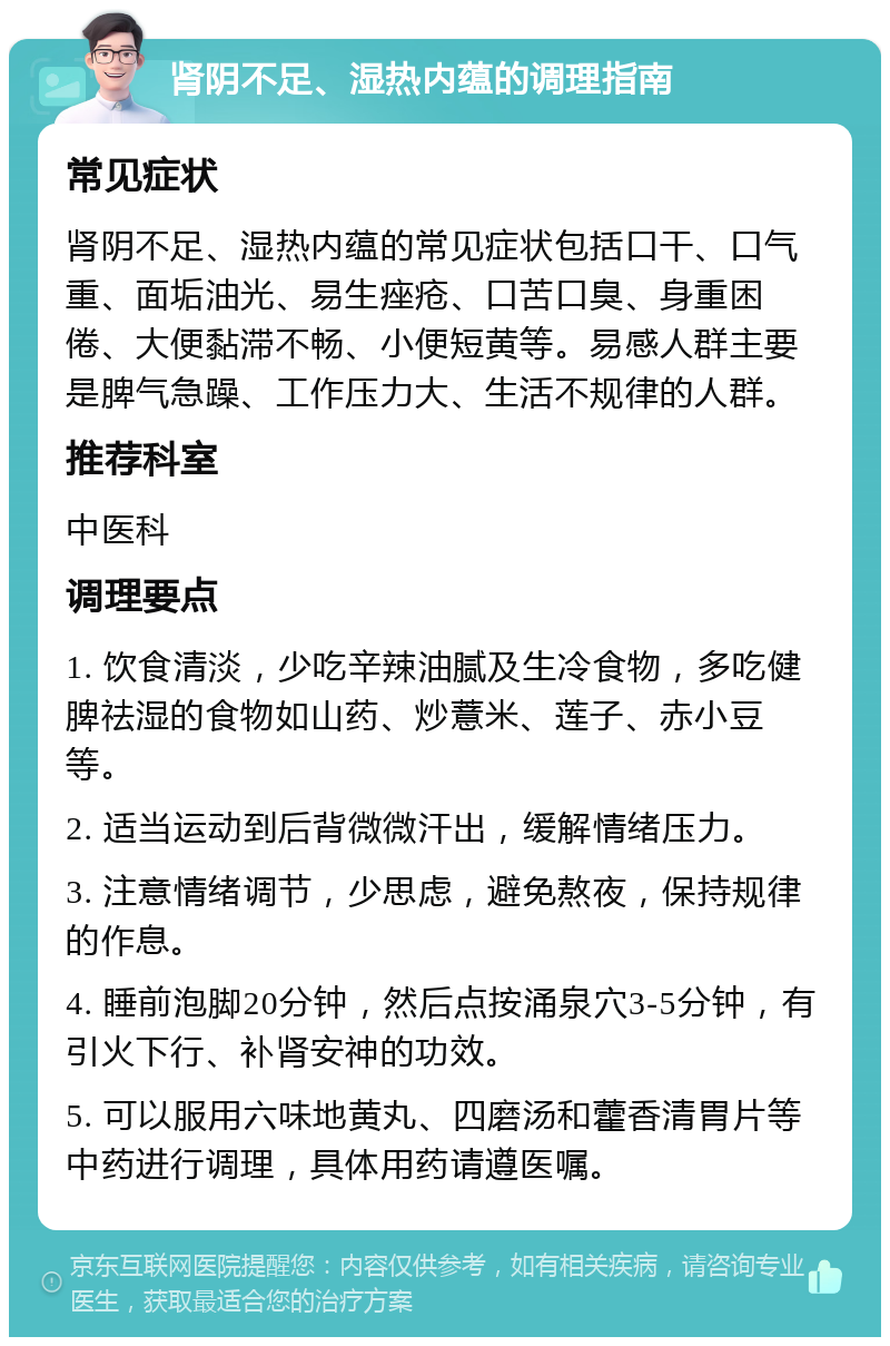 肾阴不足、湿热内蕴的调理指南 常见症状 肾阴不足、湿热内蕴的常见症状包括口干、口气重、面垢油光、易生痤疮、口苦口臭、身重困倦、大便黏滞不畅、小便短黄等。易感人群主要是脾气急躁、工作压力大、生活不规律的人群。 推荐科室 中医科 调理要点 1. 饮食清淡，少吃辛辣油腻及生冷食物，多吃健脾祛湿的食物如山药、炒薏米、莲子、赤小豆等。 2. 适当运动到后背微微汗出，缓解情绪压力。 3. 注意情绪调节，少思虑，避免熬夜，保持规律的作息。 4. 睡前泡脚20分钟，然后点按涌泉穴3-5分钟，有引火下行、补肾安神的功效。 5. 可以服用六味地黄丸、四磨汤和藿香清胃片等中药进行调理，具体用药请遵医嘱。