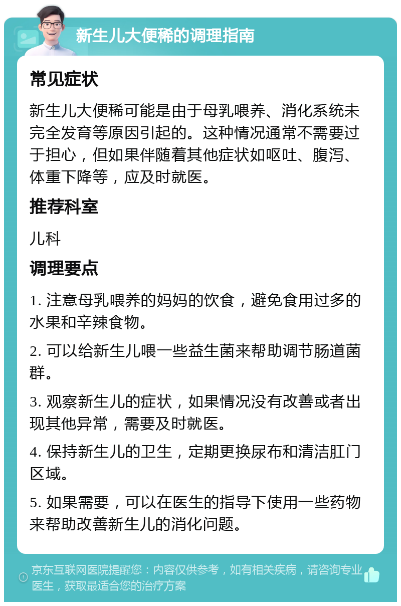 新生儿大便稀的调理指南 常见症状 新生儿大便稀可能是由于母乳喂养、消化系统未完全发育等原因引起的。这种情况通常不需要过于担心，但如果伴随着其他症状如呕吐、腹泻、体重下降等，应及时就医。 推荐科室 儿科 调理要点 1. 注意母乳喂养的妈妈的饮食，避免食用过多的水果和辛辣食物。 2. 可以给新生儿喂一些益生菌来帮助调节肠道菌群。 3. 观察新生儿的症状，如果情况没有改善或者出现其他异常，需要及时就医。 4. 保持新生儿的卫生，定期更换尿布和清洁肛门区域。 5. 如果需要，可以在医生的指导下使用一些药物来帮助改善新生儿的消化问题。