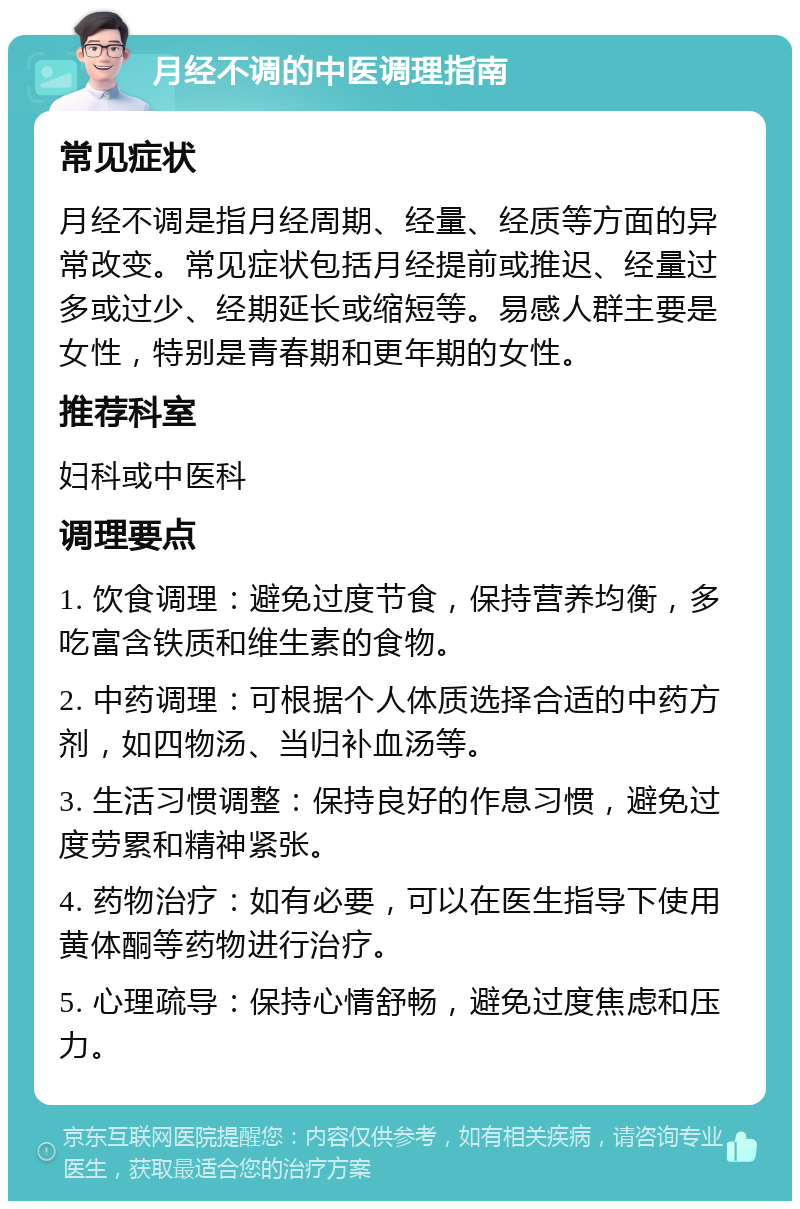 月经不调的中医调理指南 常见症状 月经不调是指月经周期、经量、经质等方面的异常改变。常见症状包括月经提前或推迟、经量过多或过少、经期延长或缩短等。易感人群主要是女性，特别是青春期和更年期的女性。 推荐科室 妇科或中医科 调理要点 1. 饮食调理：避免过度节食，保持营养均衡，多吃富含铁质和维生素的食物。 2. 中药调理：可根据个人体质选择合适的中药方剂，如四物汤、当归补血汤等。 3. 生活习惯调整：保持良好的作息习惯，避免过度劳累和精神紧张。 4. 药物治疗：如有必要，可以在医生指导下使用黄体酮等药物进行治疗。 5. 心理疏导：保持心情舒畅，避免过度焦虑和压力。