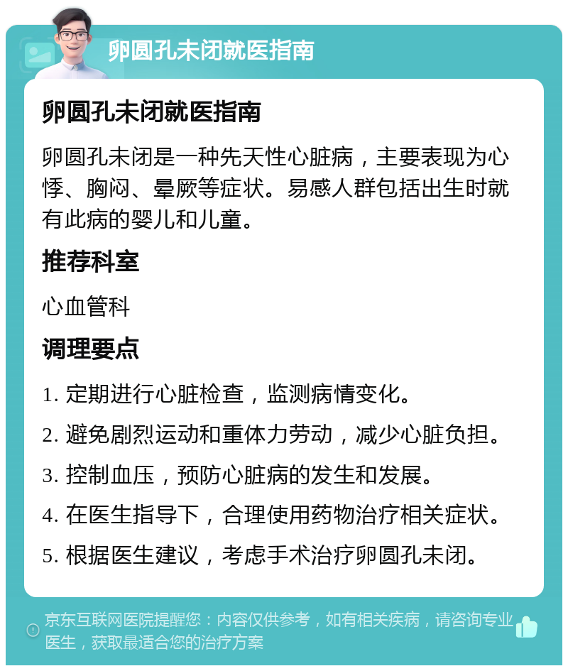 卵圆孔未闭就医指南 卵圆孔未闭就医指南 卵圆孔未闭是一种先天性心脏病，主要表现为心悸、胸闷、晕厥等症状。易感人群包括出生时就有此病的婴儿和儿童。 推荐科室 心血管科 调理要点 1. 定期进行心脏检查，监测病情变化。 2. 避免剧烈运动和重体力劳动，减少心脏负担。 3. 控制血压，预防心脏病的发生和发展。 4. 在医生指导下，合理使用药物治疗相关症状。 5. 根据医生建议，考虑手术治疗卵圆孔未闭。